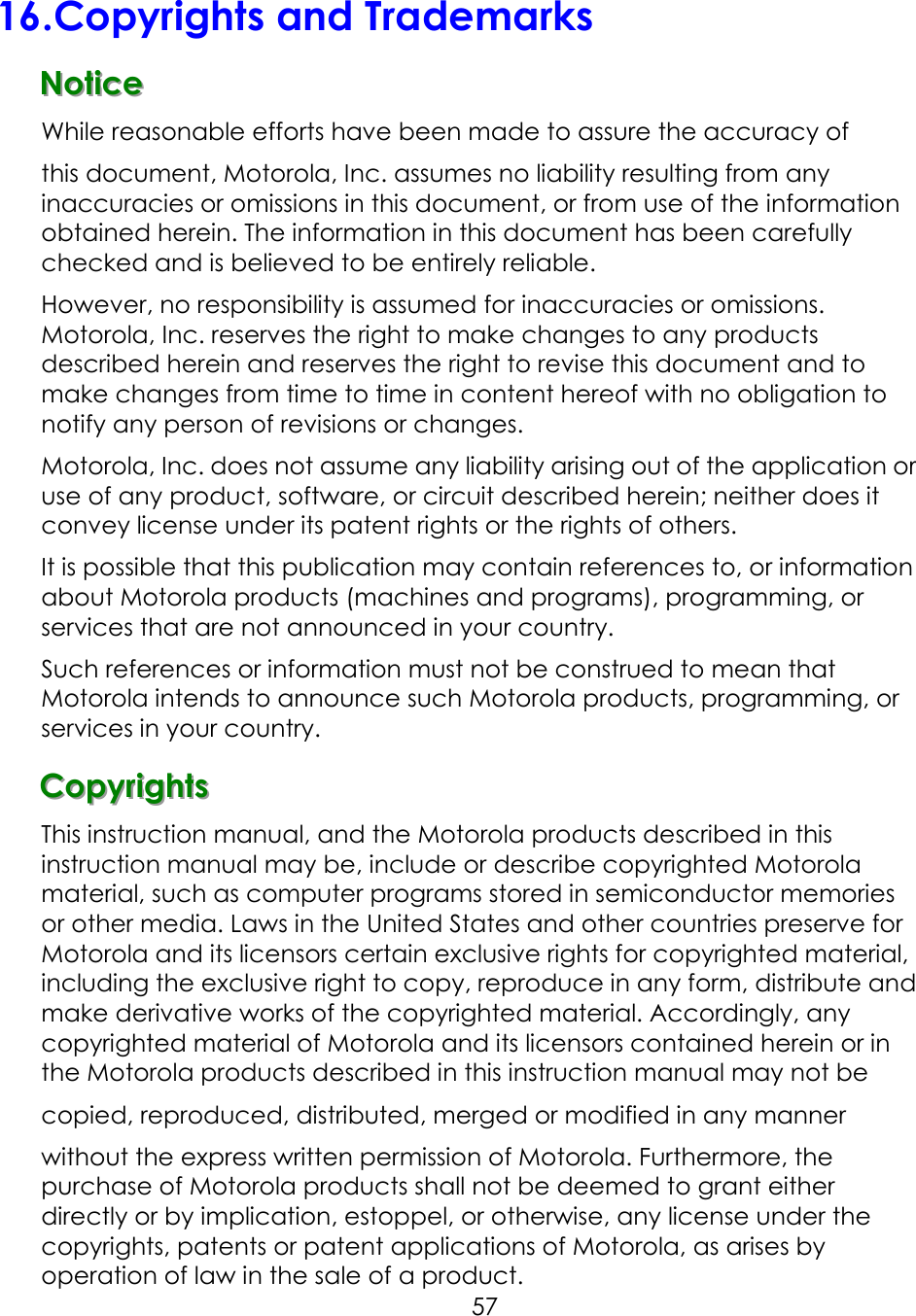     5716.Copyrights and Trademarks   NNNoootttiiiccceee   While reasonable efforts have been made to assure the accuracy of this document, Motorola, Inc. assumes no liability resulting from any inaccuracies or omissions in this document, or from use of the information obtained herein. The information in this document has been carefully checked and is believed to be entirely reliable. However, no responsibility is assumed for inaccuracies or omissions. Motorola, Inc. reserves the right to make changes to any products described herein and reserves the right to revise this document and to make changes from time to time in content hereof with no obligation to notify any person of revisions or changes. Motorola, Inc. does not assume any liability arising out of the application or use of any product, software, or circuit described herein; neither does it convey license under its patent rights or the rights of others. It is possible that this publication may contain references to, or information about Motorola products (machines and programs), programming, or services that are not announced in your country. Such references or information must not be construed to mean that Motorola intends to announce such Motorola products, programming, or services in your country. CCCooopppyyyrrriiiggghhhtttsss   This instruction manual, and the Motorola products described in this instruction manual may be, include or describe copyrighted Motorola material, such as computer programs stored in semiconductor memories or other media. Laws in the United States and other countries preserve for Motorola and its licensors certain exclusive rights for copyrighted material, including the exclusive right to copy, reproduce in any form, distribute and make derivative works of the copyrighted material. Accordingly, any copyrighted material of Motorola and its licensors contained herein or in the Motorola products described in this instruction manual may not be copied, reproduced, distributed, merged or modified in any manner without the express written permission of Motorola. Furthermore, the purchase of Motorola products shall not be deemed to grant either directly or by implication, estoppel, or otherwise, any license under the copyrights, patents or patent applications of Motorola, as arises by operation of law in the sale of a product. 