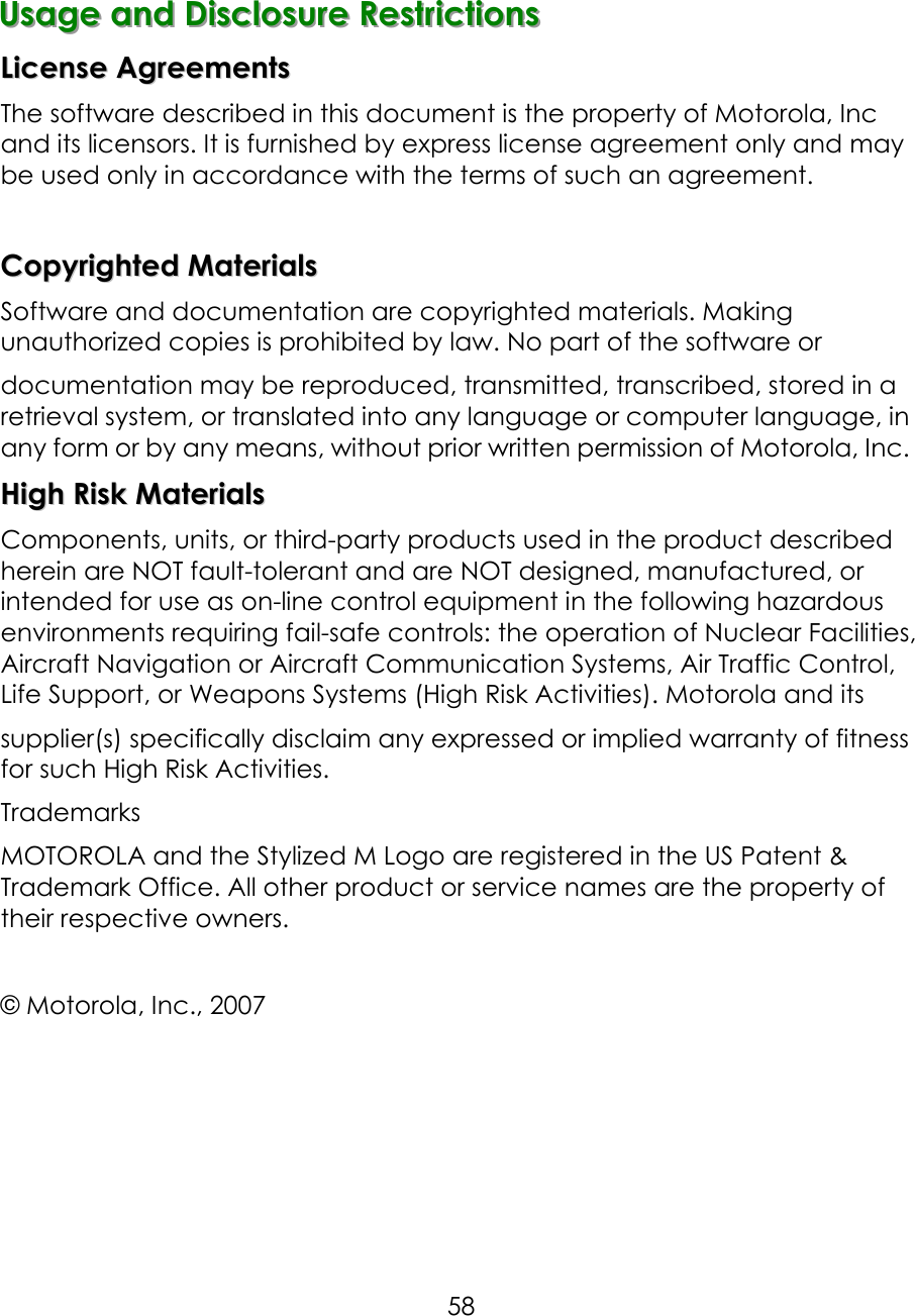     58 UUUsssaaagggeee   aaannnddd   DDDiiisssccclllooosssuuurrreee   RRReeessstttrrriiiccctttiiiooonnnsss   LLiicceennssee  AAggrreeeemmeennttss  The software described in this document is the property of Motorola, Inc and its licensors. It is furnished by express license agreement only and may be used only in accordance with the terms of such an agreement.  CCooppyyrriigghhtteedd  MMaatteerriiaallss  Software and documentation are copyrighted materials. Making unauthorized copies is prohibited by law. No part of the software or documentation may be reproduced, transmitted, transcribed, stored in a retrieval system, or translated into any language or computer language, in any form or by any means, without prior written permission of Motorola, Inc. HHiigghh  RRiisskk  MMaatteerriiaallss  Components, units, or third-party products used in the product described herein are NOT fault-tolerant and are NOT designed, manufactured, or intended for use as on-line control equipment in the following hazardous environments requiring fail-safe controls: the operation of Nuclear Facilities, Aircraft Navigation or Aircraft Communication Systems, Air Traffic Control, Life Support, or Weapons Systems (High Risk Activities). Motorola and its supplier(s) specifically disclaim any expressed or implied warranty of fitness for such High Risk Activities. Trademarks MOTOROLA and the Stylized M Logo are registered in the US Patent &amp; Trademark Office. All other product or service names are the property of their respective owners.  © Motorola, Inc., 2007    