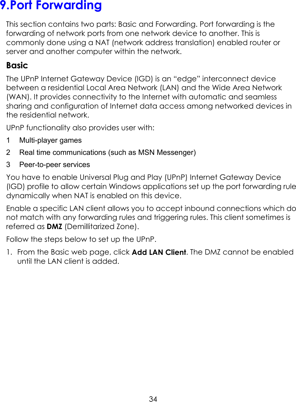     349. Port Forwarding This section contains two parts: Basic and Forwarding. Port forwarding is the forwarding of network ports from one network device to another. This is commonly done using a NAT (network address translation) enabled router or server and another computer within the network.   BBaassiicc    The UPnP Internet Gateway Device (IGD) is an “edge” interconnect device between a residential Local Area Network (LAN) and the Wide Area Network (WAN). It provides connectivity to the Internet with automatic and seamless sharing and configuration of Internet data access among networked devices in the residential network. UPnP functionality also provides user with: 1  Multi-player games 2  Real time communications (such as MSN Messenger) 3  Peer-to-peer services You have to enable Universal Plug and Play (UPnP) Internet Gateway Device (IGD) profile to allow certain Windows applications set up the port forwarding rule dynamically when NAT is enabled on this device.   Enable a specific LAN client allows you to accept inbound connections which do not match with any forwarding rules and triggering rules. This client sometimes is referred as DMZ (Demillitarized Zone).   Follow the steps below to set up the UPnP.   1.  From the Basic web page, click Add LAN Client. The DMZ cannot be enabled until the LAN client is added.    