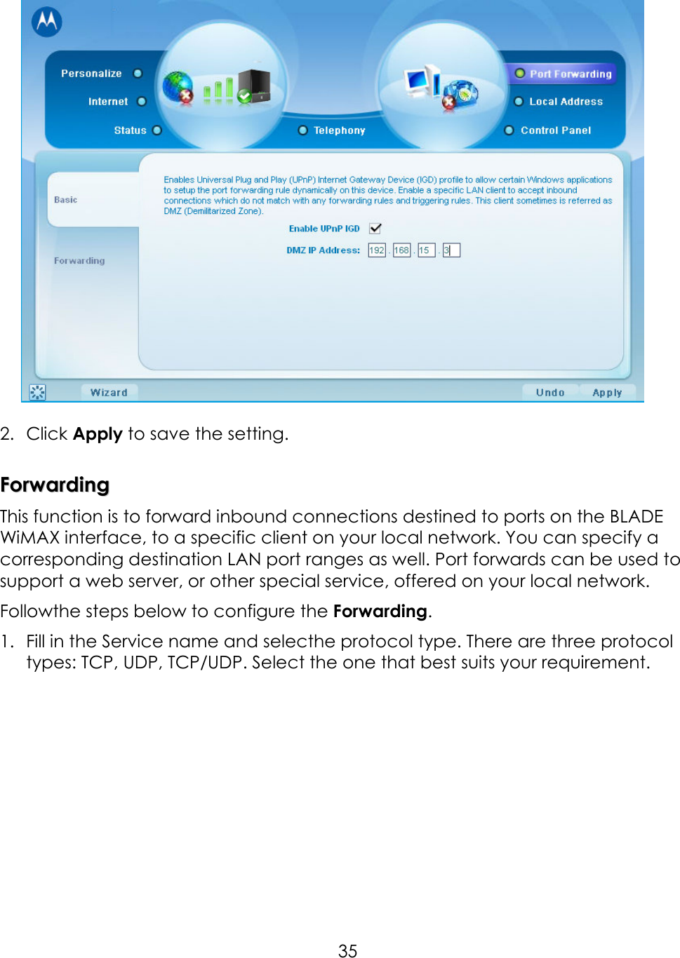     35    2.  Click Apply to save the setting.      FFoorrwwaarrddiinngg    This function is to forward inbound connections destined to ports on the BLADE WiMAX interface, to a specific client on your local network. You can specify a corresponding destination LAN port ranges as well. Port forwards can be used to support a web server, or other special service, offered on your local network.   Followthe steps below to configure the Forwarding.   1.  Fill in the Service name and selecthe protocol type. There are three protocol types: TCP, UDP, TCP/UDP. Select the one that best suits your requirement.   