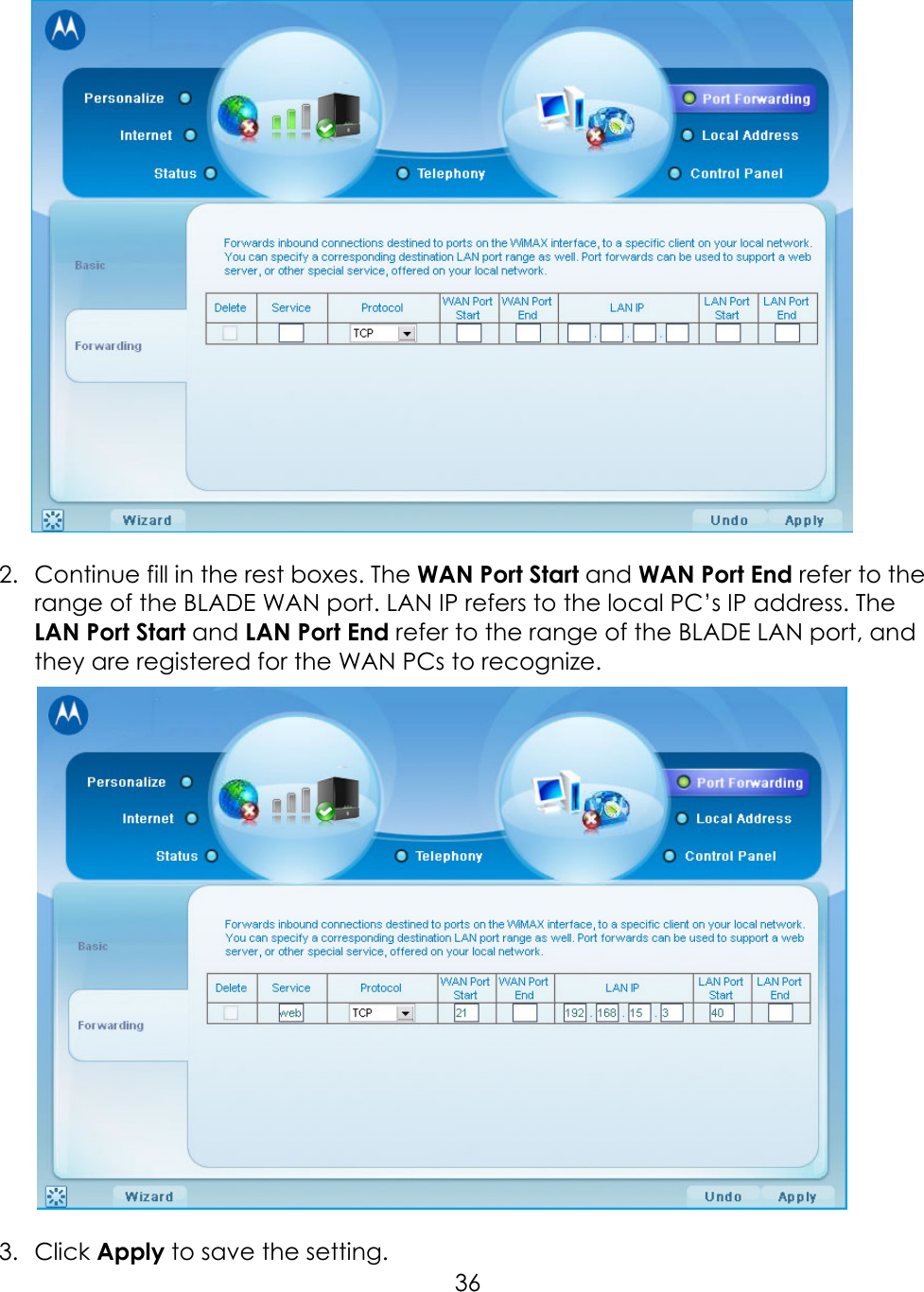     36  2.  Continue fill in the rest boxes. The WAN Port Start and WAN Port End refer to the range of the BLADE WAN port. LAN IP refers to the local PC’s IP address. The LAN Port Start and LAN Port End refer to the range of the BLADE LAN port, and they are registered for the WAN PCs to recognize.     3.  Click Apply to save the setting. 