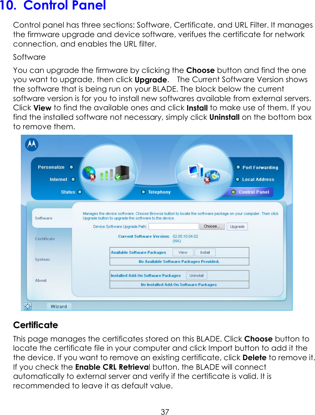     3710.  Control Panel Control panel has three sections: Software, Certificate, and URL Filter. It manages the firmware upgrade and device software, verifues the certificate for network connection, and enables the URL filter.   Software You can upgrade the firmware by clicking the Choose button and find the one you want to upgrade, then click Upgrade.    The Current Software Version shows the software that is being run on your BLADE. The block below the current software version is for you to install new softwares available from external servers. Click View to find the available ones and click Install to make use of them. If you find the installed software not necessary, simply click Uninstall on the bottom box to remove them.     CCeerrttiiffiiccaattee  This page manages the certificates stored on this BLADE. Click Choose button to locate the certificate file in your computer and click Import button to add it the the device. If you want to remove an existing certificate, click Delete to remove it. If you check the Enable CRL Retrieval button, the BLADE will connect automatically to external server and verify if the certificate is valid. It is recommended to leave it as default value.   