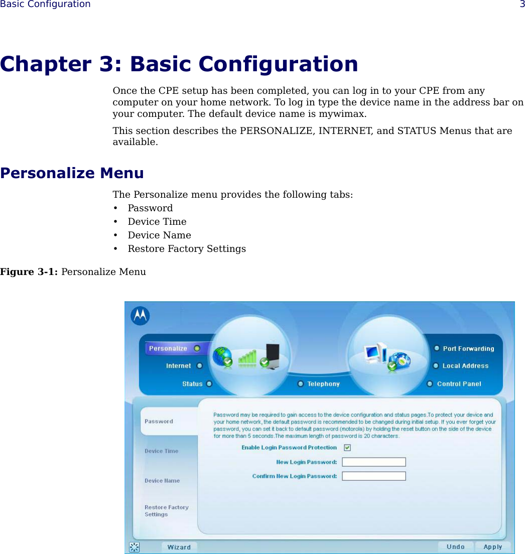  Basic Configuration 3Chapter 3: Basic ConfigurationOnce the CPE setup has been completed, you can log in to your CPE from any computer on your home network. To log in type the device name in the address bar on your computer. The default device name is mywimax.This section describes the PERSONALIZE, INTERNET, and STATUS Menus that are available.Personalize MenuThe Personalize menu provides the following tabs:• Password • Device Time• Device Name• Restore Factory SettingsFigure 3-1: Personalize Menu