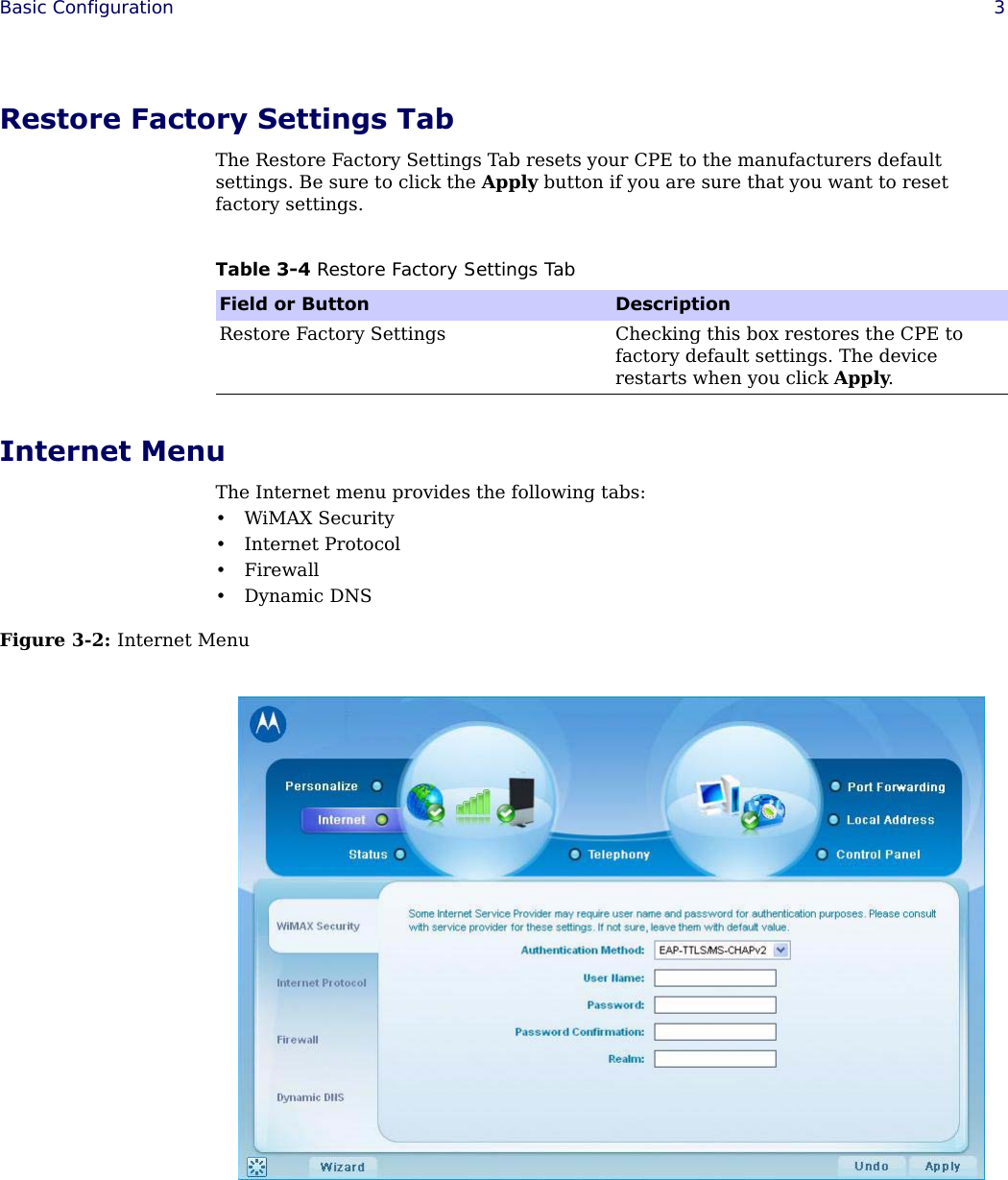  Basic Configuration 3Restore Factory Settings TabThe Restore Factory Settings Tab resets your CPE to the manufacturers default settings. Be sure to click the Apply button if you are sure that you want to reset factory settings.Internet MenuThe Internet menu provides the following tabs:•WiMAX Security• Internet Protocol•Firewall•Dynamic DNSFigure 3-2: Internet MenuTable 3-4 Restore Factory Settings TabField or Button DescriptionRestore Factory Settings Checking this box restores the CPE to factory default settings. The device restarts when you click Apply.