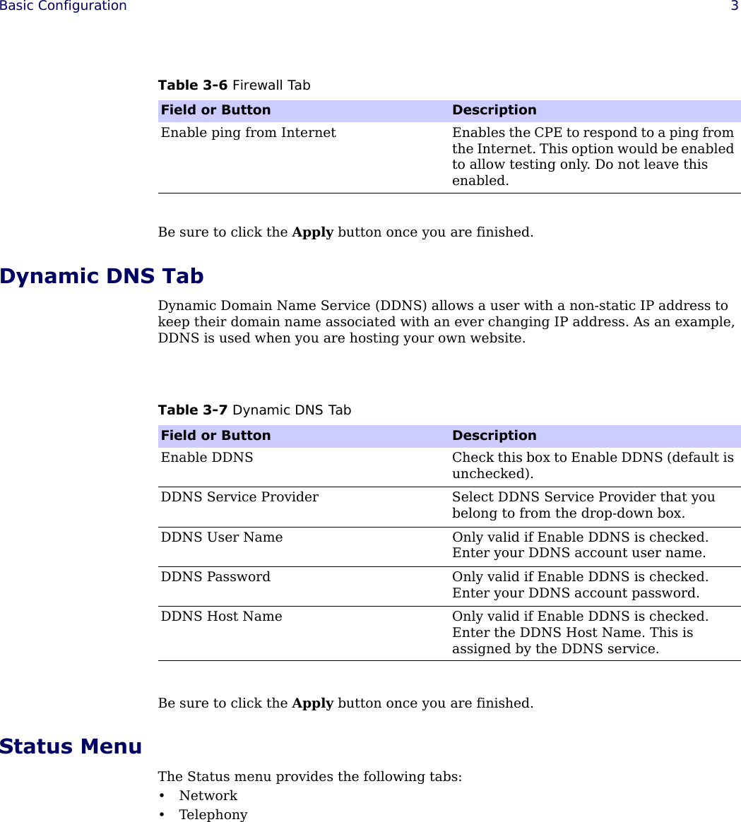 Basic Configuration 3Be sure to click the Apply button once you are finished.Dynamic DNS TabDynamic Domain Name Service (DDNS) allows a user with a non-static IP address to keep their domain name associated with an ever changing IP address. As an example, DDNS is used when you are hosting your own website.Be sure to click the Apply button once you are finished.Status MenuThe Status menu provides the following tabs:•Network•TelephonyEnable ping from Internet Enables the CPE to respond to a ping from the Internet. This option would be enabled to allow testing only. Do not leave this enabled.Table 3-6 Firewall TabField or Button DescriptionTable 3-7 Dynamic DNS TabField or Button DescriptionEnable DDNS Check this box to Enable DDNS (default is unchecked).DDNS Service Provider Select DDNS Service Provider that you belong to from the drop-down box. DDNS User Name Only valid if Enable DDNS is checked. Enter your DDNS account user name.DDNS Password Only valid if Enable DDNS is checked. Enter your DDNS account password.DDNS Host Name Only valid if Enable DDNS is checked. Enter the DDNS Host Name. This is assigned by the DDNS service.