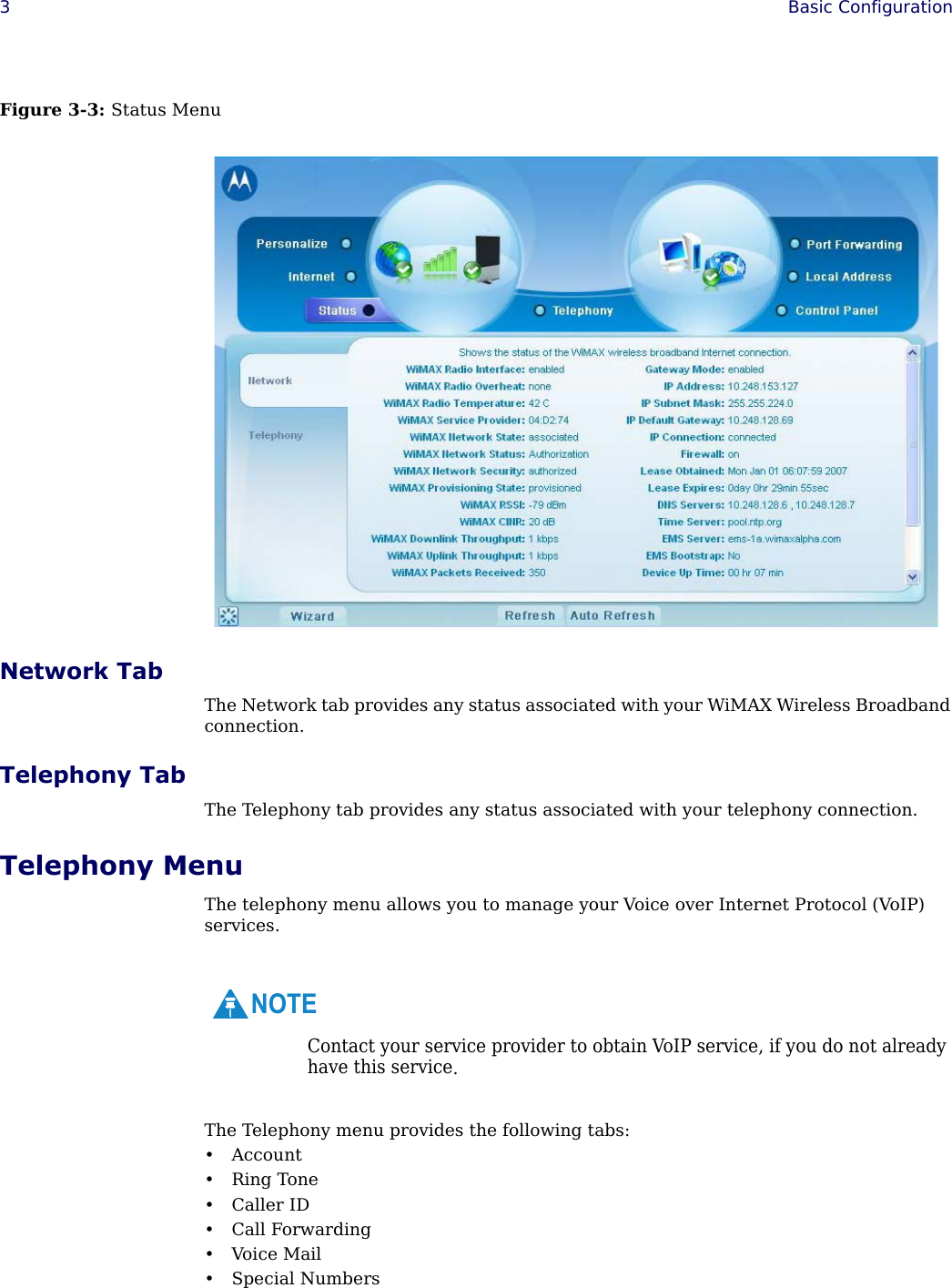 3Basic Configuration Figure 3-3: Status MenuNetwork TabThe Network tab provides any status associated with your WiMAX Wireless Broadband connection.Telephony TabThe Telephony tab provides any status associated with your telephony connection.Telephony MenuThe telephony menu allows you to manage your Voice over Internet Protocol (VoIP) services. The Telephony menu provides the following tabs:• Account•Ring Tone• Caller ID• Call Forwarding•Voice Mail• Special NumbersContact your service provider to obtain VoIP service, if you do not already have this service.NOTE