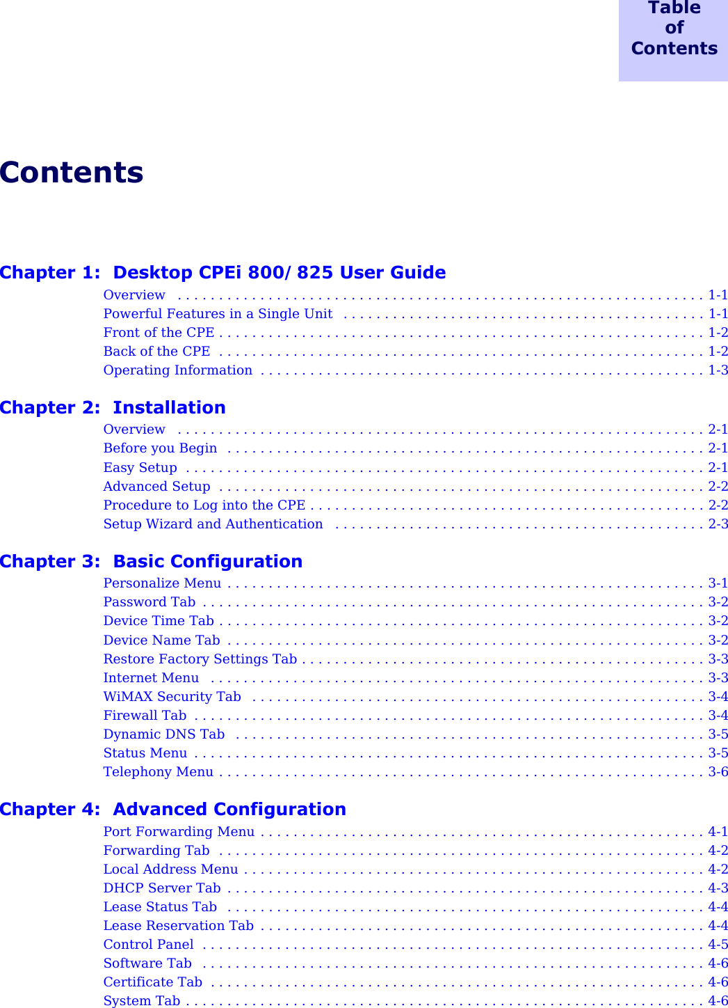 TableofContents ContentsChapter 1:  Desktop CPEi 800/825 User GuideOverview   . . . . . . . . . . . . . . . . . . . . . . . . . . . . . . . . . . . . . . . . . . . . . . . . . . . . . . . . . . . . . . . . 1-1Powerful Features in a Single Unit   . . . . . . . . . . . . . . . . . . . . . . . . . . . . . . . . . . . . . . . . . . . . 1-1Front of the CPE . . . . . . . . . . . . . . . . . . . . . . . . . . . . . . . . . . . . . . . . . . . . . . . . . . . . . . . . . . . 1-2Back of the CPE  . . . . . . . . . . . . . . . . . . . . . . . . . . . . . . . . . . . . . . . . . . . . . . . . . . . . . . . . . . . 1-2Operating Information  . . . . . . . . . . . . . . . . . . . . . . . . . . . . . . . . . . . . . . . . . . . . . . . . . . . . . . 1-3Chapter 2:  InstallationOverview   . . . . . . . . . . . . . . . . . . . . . . . . . . . . . . . . . . . . . . . . . . . . . . . . . . . . . . . . . . . . . . . . 2-1Before you Begin   . . . . . . . . . . . . . . . . . . . . . . . . . . . . . . . . . . . . . . . . . . . . . . . . . . . . . . . . . . 2-1Easy Setup  . . . . . . . . . . . . . . . . . . . . . . . . . . . . . . . . . . . . . . . . . . . . . . . . . . . . . . . . . . . . . . . 2-1Advanced Setup  . . . . . . . . . . . . . . . . . . . . . . . . . . . . . . . . . . . . . . . . . . . . . . . . . . . . . . . . . . . 2-2Procedure to Log into the CPE . . . . . . . . . . . . . . . . . . . . . . . . . . . . . . . . . . . . . . . . . . . . . . . . 2-2Setup Wizard and Authentication   . . . . . . . . . . . . . . . . . . . . . . . . . . . . . . . . . . . . . . . . . . . . . 2-3Chapter 3:  Basic ConfigurationPersonalize Menu  . . . . . . . . . . . . . . . . . . . . . . . . . . . . . . . . . . . . . . . . . . . . . . . . . . . . . . . . . . 3-1Password Tab  . . . . . . . . . . . . . . . . . . . . . . . . . . . . . . . . . . . . . . . . . . . . . . . . . . . . . . . . . . . . . 3-2Device Time Tab . . . . . . . . . . . . . . . . . . . . . . . . . . . . . . . . . . . . . . . . . . . . . . . . . . . . . . . . . . . 3-2Device Name Tab  . . . . . . . . . . . . . . . . . . . . . . . . . . . . . . . . . . . . . . . . . . . . . . . . . . . . . . . . . . 3-2Restore Factory Settings Tab . . . . . . . . . . . . . . . . . . . . . . . . . . . . . . . . . . . . . . . . . . . . . . . . . 3-3Internet Menu   . . . . . . . . . . . . . . . . . . . . . . . . . . . . . . . . . . . . . . . . . . . . . . . . . . . . . . . . . . . . 3-3WiMAX Security Tab   . . . . . . . . . . . . . . . . . . . . . . . . . . . . . . . . . . . . . . . . . . . . . . . . . . . . . . . 3-4Firewall Tab  . . . . . . . . . . . . . . . . . . . . . . . . . . . . . . . . . . . . . . . . . . . . . . . . . . . . . . . . . . . . . . 3-4Dynamic DNS Tab   . . . . . . . . . . . . . . . . . . . . . . . . . . . . . . . . . . . . . . . . . . . . . . . . . . . . . . . . . 3-5Status Menu  . . . . . . . . . . . . . . . . . . . . . . . . . . . . . . . . . . . . . . . . . . . . . . . . . . . . . . . . . . . . . . 3-5Telephony Menu . . . . . . . . . . . . . . . . . . . . . . . . . . . . . . . . . . . . . . . . . . . . . . . . . . . . . . . . . . . 3-6Chapter 4:  Advanced ConfigurationPort Forwarding Menu . . . . . . . . . . . . . . . . . . . . . . . . . . . . . . . . . . . . . . . . . . . . . . . . . . . . . . 4-1Forwarding Tab  . . . . . . . . . . . . . . . . . . . . . . . . . . . . . . . . . . . . . . . . . . . . . . . . . . . . . . . . . . . 4-2Local Address Menu . . . . . . . . . . . . . . . . . . . . . . . . . . . . . . . . . . . . . . . . . . . . . . . . . . . . . . . . 4-2DHCP Server Tab  . . . . . . . . . . . . . . . . . . . . . . . . . . . . . . . . . . . . . . . . . . . . . . . . . . . . . . . . . . 4-3Lease Status Tab  . . . . . . . . . . . . . . . . . . . . . . . . . . . . . . . . . . . . . . . . . . . . . . . . . . . . . . . . . . 4-4Lease Reservation Tab  . . . . . . . . . . . . . . . . . . . . . . . . . . . . . . . . . . . . . . . . . . . . . . . . . . . . . . 4-4Control Panel  . . . . . . . . . . . . . . . . . . . . . . . . . . . . . . . . . . . . . . . . . . . . . . . . . . . . . . . . . . . . . 4-5Software Tab   . . . . . . . . . . . . . . . . . . . . . . . . . . . . . . . . . . . . . . . . . . . . . . . . . . . . . . . . . . . . . 4-6Certificate Tab  . . . . . . . . . . . . . . . . . . . . . . . . . . . . . . . . . . . . . . . . . . . . . . . . . . . . . . . . . . . . 4-6System Tab . . . . . . . . . . . . . . . . . . . . . . . . . . . . . . . . . . . . . . . . . . . . . . . . . . . . . . . . . . . . . . . 4-6