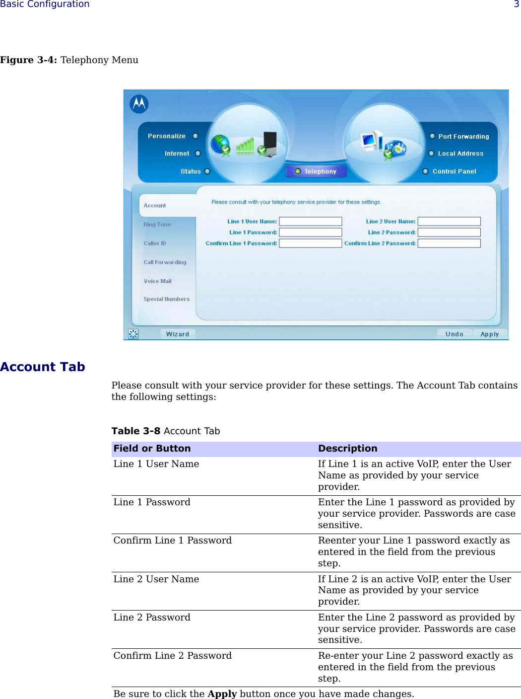  Basic Configuration 3Figure 3-4: Telephony MenuAccount TabPlease consult with your service provider for these settings. The Account Tab contains the following settings:Table 3-8 Account TabField or Button DescriptionLine 1 User Name If Line 1 is an active VoIP, enter the User Name as provided by your service provider.Line 1 Password Enter the Line 1 password as provided by your service provider. Passwords are case sensitive.Confirm Line 1 Password Reenter your Line 1 password exactly as entered in the field from the previous step.Line 2 User Name If Line 2 is an active VoIP, enter the User Name as provided by your service provider.Line 2 Password Enter the Line 2 password as provided by your service provider. Passwords are case sensitive.Confirm Line 2 Password Re-enter your Line 2 password exactly as entered in the field from the previous step.Be sure to click the Apply button once you have made changes.