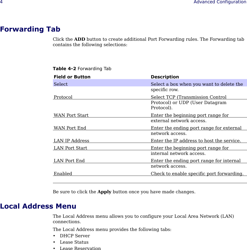  4Advanced Configuration Forwarding TabClick the ADD button to create additional Port Forwarding rules. The Forwarding tab contains the following selections:Be sure to click the Apply button once you have made changes.Local Address MenuThe Local Address menu allows you to configure your Local Area Network (LAN) connections.The Local Address menu provides the following tabs:•DHCP Server•Lease Status• Lease ReservationTable 4-2 Forwarding TabField or Button DescriptionSelect Select a box when you want to delete the specific row.Protocol Select TCP (Transmission Control Protocol) or UDP (User Datagram Protocol).WAN Port Start Enter the beginning port range for external network access.WAN Port End Enter the ending port range for external network access.LAN IP Address Enter the IP address to host the service.LAN Port Start Enter the beginning port range for internal network access.LAN Port End Enter the ending port range for internal network access.Enabled Check to enable specific port forwarding.