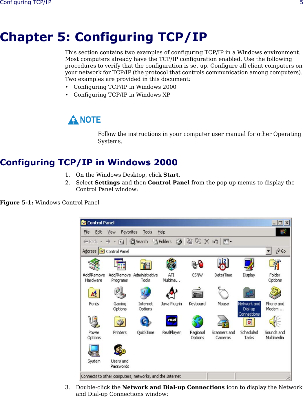  Configuring TCP/IP 5Chapter 5: Configuring TCP/IPThis section contains two examples of configuring TCP/IP in a Windows environment. Most computers already have the TCP/IP configuration enabled. Use the following procedures to verify that the configuration is set up. Configure all client computers on your network for TCP/IP (the protocol that controls communication among computers). Two examples are provided in this document:• Configuring TCP/IP in Windows 2000• Configuring TCP/IP in Windows XP Configuring TCP/IP in Windows 20001. On the Windows Desktop, click Start.2. Select Settings and then Control Panel from the pop-up menus to display the Control Panel window:Figure 5-1: Windows Control Panel3. Double-click the Network and Dial-up Connections icon to display the Network and Dial-up Connections window:Follow the instructions in your computer user manual for other Operating Systems.NOTE
