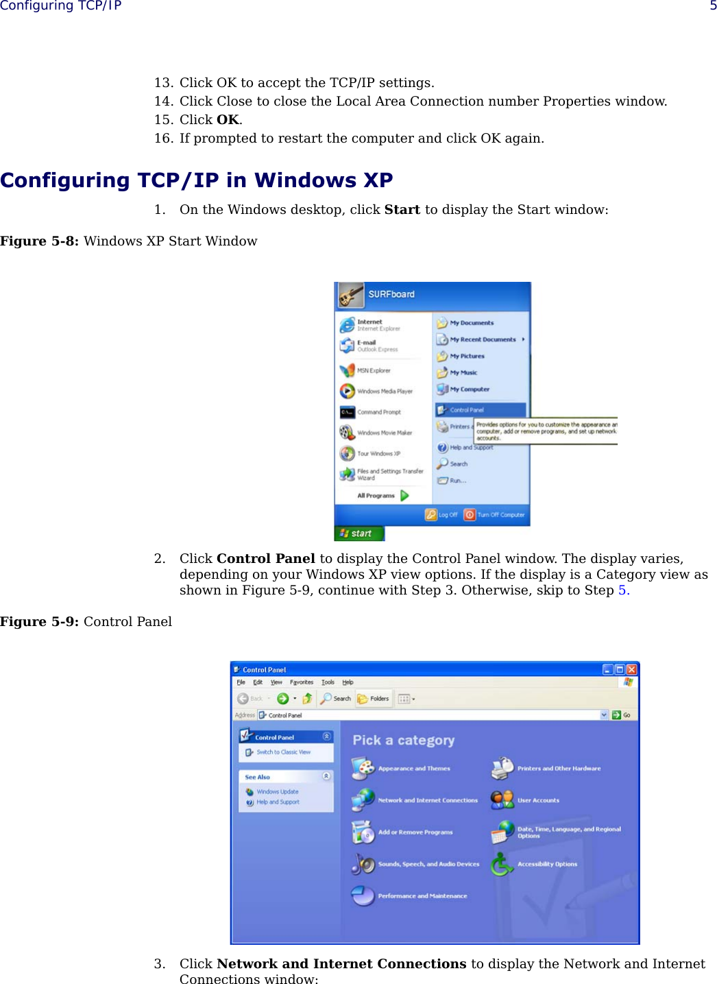  Configuring TCP/IP 513. Click OK to accept the TCP/IP settings.14. Click Close to close the Local Area Connection number Properties window.15. Click OK.16. If prompted to restart the computer and click OK again.Configuring TCP/IP in Windows XP1. On the Windows desktop, click Start to display the Start window:Figure 5-8: Windows XP Start Window2. Click Control Panel to display the Control Panel window. The display varies, depending on your Windows XP view options. If the display is a Category view as shown in Figure 5-9, continue with Step 3. Otherwise, skip to Step 5.Figure 5-9: Control Panel3. Click Network and Internet Connections to display the Network and Internet Connections window: