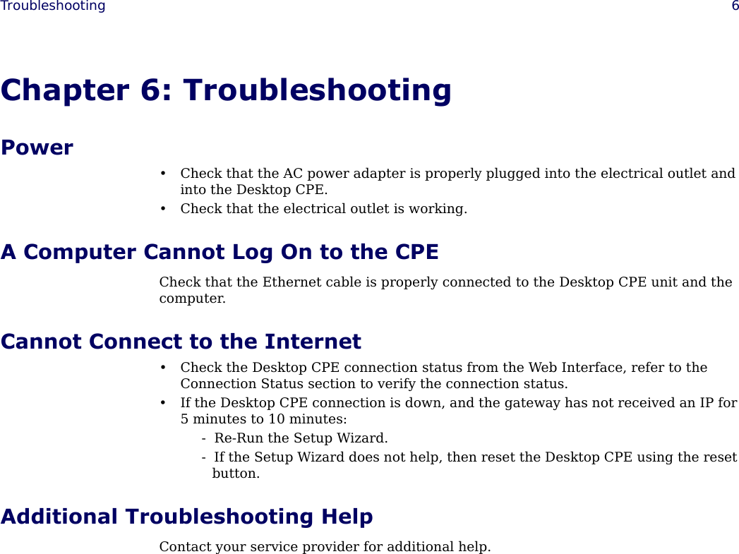  Troubleshooting 6Chapter 6: TroubleshootingPower• Check that the AC power adapter is properly plugged into the electrical outlet and into the Desktop CPE.• Check that the electrical outlet is working.A Computer Cannot Log On to the CPECheck that the Ethernet cable is properly connected to the Desktop CPE unit and the computer.Cannot Connect to the Internet• Check the Desktop CPE connection status from the Web Interface, refer to the Connection Status section to verify the connection status.• If the Desktop CPE connection is down, and the gateway has not received an IP for 5 minutes to 10 minutes:-  Re-Run the Setup Wizard.-  If the Setup Wizard does not help, then reset the Desktop CPE using the reset button. Additional Troubleshooting HelpContact your service provider for additional help.