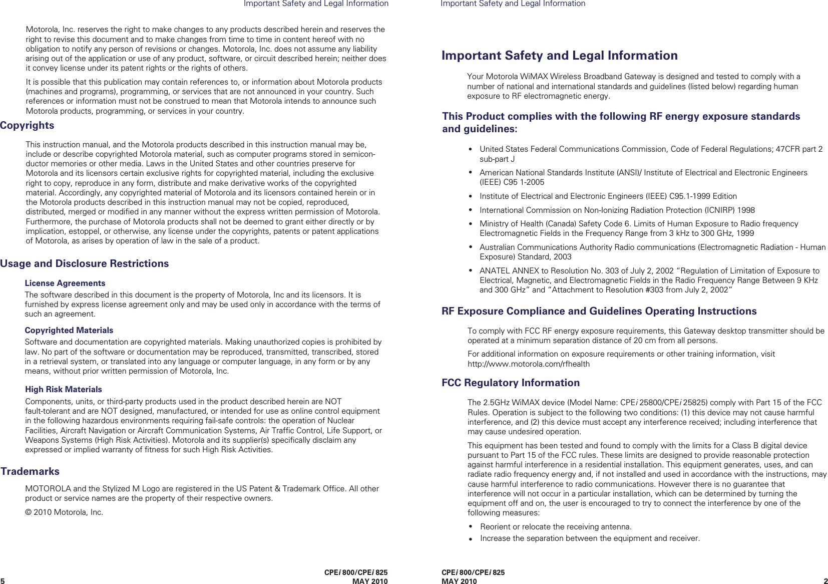 25CPEi 800/CPEi 825MAY 2010CPEi 800/CPEi 825 MAY 2010Important Safety and Legal InformationImportant Safety and Legal InformationThe 2.5GHz WiMAX device (Model Name: CPEi 25800/CPEi 25825) comply with Part 15 of the FCC Rules. Operation is subject to the following two conditions: (1) this device may not cause harmful interference, and (2) this device must accept any interference received; including interference that may cause undesired operation. This equipment has been tested and found to comply with the limits for a Class B digital device pursuant to Part 15 of the FCC rules. These limits are designed to provide reasonable protection against harmful interference in a residential installation. This equipment generates, uses, and can radiate radio frequency energy and, if not installed and used in accordance with the instructions, may cause harmful interference to radio communications. However there is no guarantee that interference will not occur in a particular installation, which can be determined by turning the equipment off and on, the user is encouraged to try to connect the interference by one of the following measures:Reorient or relocate the receiving antenna.Increase the separation between the equipment and receiver.FCC Regulatory InformationTo comply with FCC RF energy exposure requirements, this Gateway desktop transmitter should be operated at a minimum separation distance of 20 cm from all persons. For additional information on exposure requirements or other training information, visit http://www.motorola.com/rfhealth RF Exposure Compliance and Guidelines Operating InstructionsImportant Safety andLegal Information••License AgreementsThe software described in this document is the property of Motorola, Inc and its licensors. It is furnished by express license agreement only and may be used only in accordance with the terms of such an agreement.Copyrighted MaterialsSoftware and documentation are copyrighted materials. Making unauthorized copies is prohibited by law. No part of the software or documentation may be reproduced, transmitted, transcribed, stored in a retrieval system, or translated into any language or computer language, in any form or by any means, without prior written permission of Motorola, Inc.Usage and Disclosure RestrictionsMOTOROLA and the Stylized M Logo are registered in the US Patent &amp; Trademark Ofﬁce. All other product or service names are the property of their respective owners.© 2010 Motorola, Inc.TrademarksHigh Risk MaterialsComponents, units, or third-party products used in the product described herein are NOT fault-tolerant and are NOT designed, manufactured, or intended for use as online control equipment in the following hazardous environments requiring fail-safe controls: the operation of Nuclear Facilities, Aircraft Navigation or Aircraft Communication Systems, Air Trafﬁc Control, Life Support, or Weapons Systems (High Risk Activities). Motorola and its supplier(s) speciﬁcally disclaim any expressed or implied warranty of ﬁtness for such High Risk Activities.Your Motorola WiMAX Wireless Broadband Gateway is designed and tested to comply with a number of national and international standards and guidelines (listed below) regarding human exposure to RF electromagnetic energy.This Product complies with the following RF energy exposure standards and guidelines:United States Federal Communications Commission, Code of Federal Regulations; 47CFR part 2 sub-part JAmerican National Standards Institute (ANSI)/ Institute of Electrical and Electronic Engineers (IEEE) C95 1-2005Institute of Electrical and Electronic Engineers (IEEE) C95.1-1999 EditionInternational Commission on Non-Ionizing Radiation Protection (ICNIRP) 1998Ministry of Health (Canada) Safety Code 6. Limits of Human Exposure to Radio frequency Electromagnetic Fields in the Frequency Range from 3 kHz to 300 GHz, 1999Australian Communications Authority Radio communications (Electromagnetic Radiation - Human Exposure) Standard, 2003ANATEL ANNEX to Resolution No. 303 of July 2, 2002 “Regulation of Limitation of Exposure to Electrical, Magnetic, and Electromagnetic Fields in the Radio Frequency Range Between 9 KHz and 300 GHz” and “Attachment to Resolution #303 from July 2, 2002” •••••••This instruction manual, and the Motorola products described in this instruction manual may be, include or describe copyrighted Motorola material, such as computer programs stored in semicon-ductor memories or other media. Laws in the United States and other countries preserve for Motorola and its licensors certain exclusive rights for copyrighted material, including the exclusive right to copy, reproduce in any form, distribute and make derivative works of the copyrighted material. Accordingly, any copyrighted material of Motorola and its licensors contained herein or in the Motorola products described in this instruction manual may not be copied, reproduced, distributed, merged or modiﬁed in any manner without the express written permission of Motorola. Furthermore, the purchase of Motorola products shall not be deemed to grant either directly or by implication, estoppel, or otherwise, any license under the copyrights, patents or patent applications of Motorola, as arises by operation of law in the sale of a product.CopyrightsMotorola, Inc. reserves the right to make changes to any products described herein and reserves the right to revise this document and to make changes from time to time in content hereof with no obligation to notify any person of revisions or changes. Motorola, Inc. does not assume any liability arising out of the application or use of any product, software, or circuit described herein; neither does it convey license under its patent rights or the rights of others.It is possible that this publication may contain references to, or information about Motorola products (machines and programs), programming, or services that are not announced in your country. Such references or information must not be construed to mean that Motorola intends to announce such Motorola products, programming, or services in your country.