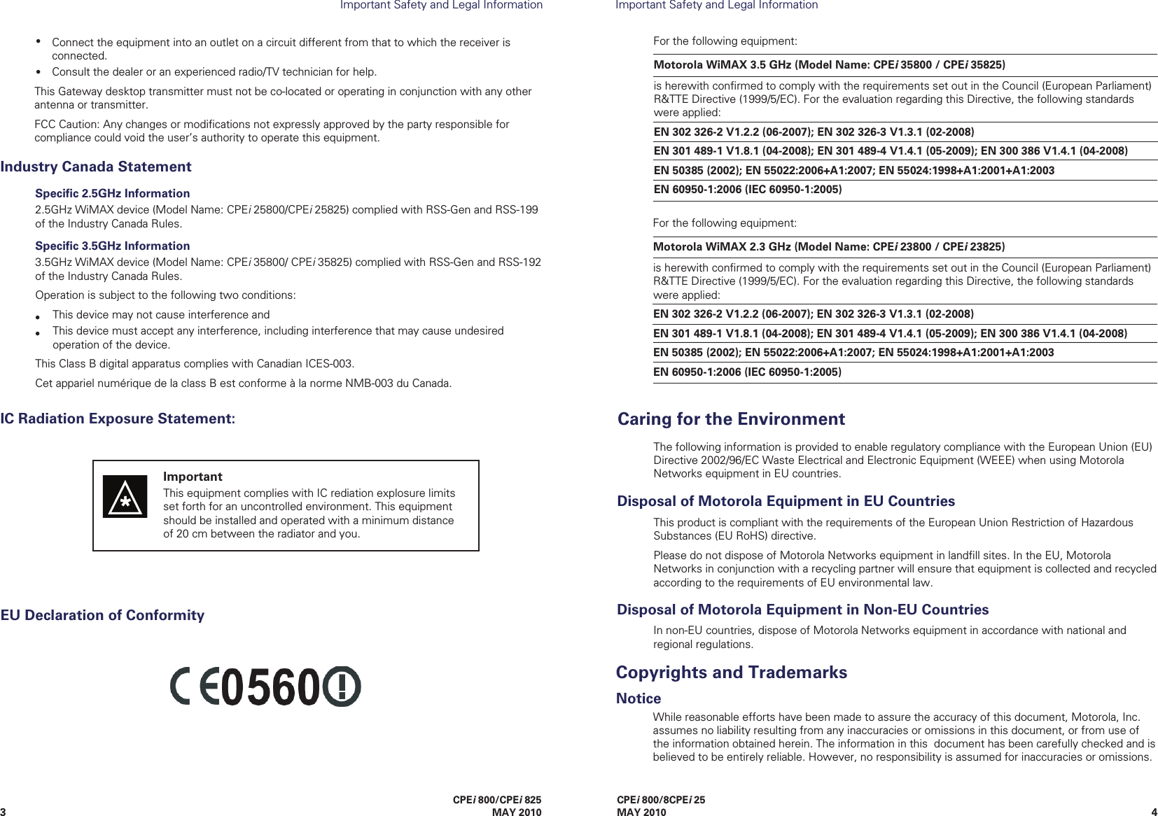 43CPEi 800/8CPEi 25MAY 2010Important Safety and Legal InformationImportant Safety and Legal Information关于符合中国《电子信息产品污染控制管理办法》的声明 Management Methods on Control of Pollution From Electronic Information Products(China RoHS declaration)The China Management Methods (CMM) Disclosure Table is intended only to communicate compliance with China requirements; it is not intended to communicate compliance with EU RoHS or any other environmental requirements.CMM DisclosureWhile reasonable efforts have been made to assure the accuracy of this document, Motorola, Inc. assumes no liability resulting from any inaccuracies or omissions in this document, or from use of the information obtained herein. The information in this  document has been carefully checked and is believed to be entirely reliable. However, no responsibility is assumed for inaccuracies or omissions. EU Declaration of Conformity•Connect the equipment into an outlet on a circuit different from that to which the receiver is connected.Consult the dealer or an experienced radio/TV technician for help.This Gateway desktop transmitter must not be co-located or operating in conjunction with any other antenna or transmitter. FCC Caution: Any changes or modiﬁcations not expressly approved by the party responsible for compliance could void the user’s authority to operate this equipment.This product is compliant with the requirements of the European Union Restriction of Hazardous Substances (EU RoHS) directive.Please do not dispose of Motorola Networks equipment in landﬁll sites. In the EU, Motorola Networks in conjunction with a recycling partner will ensure that equipment is collected and recycled according to the requirements of EU environmental law.Disposal of Motorola Equipment in EU CountriesThe following information is provided to enable regulatory compliance with the European Union (EU) Directive 2002/96/EC Waste Electrical and Electronic Equipment (WEEE) when using Motorola Networks equipment in EU countries.Caring for the EnvironmentMotorola WiMAX 3.5 GHz (Model Name: CPEi 35800 / CPEi 35825) is herewith conﬁrmed to comply with the requirements set out in the Council (European Parliament) R&amp;TTE Directive (1999/5/EC). For the evaluation regarding this Directive, the following standards were applied: EN 302 326-2 V1.2.2 (06-2007); EN 302 326-3 V1.3.1 (02-2008) EN 301 489-1 V1.8.1 (04-2008); EN 301 489-4 V1.4.1 (05-2009); EN 300 386 V1.4.1 (04-2008) EN 50385 (2002); EN 55022:2006+A1:2007; EN 55024:1998+A1:2001+A1:2003 EN 60950-1:2006 (IEC 60950-1:2005) For the following equipment:In non-EU countries, dispose of Motorola Networks equipment in accordance with national and regional regulations.Disposal of Motorola Equipment in Non-EU Countries•CPEi 800/CPEi 825 MAY 2010Industry Canada StatementSpeciﬁc 2.5GHz Information2.5GHz WiMAX device (Model Name: CPEi 25800/CPEi 25825) complied with RSS-Gen and RSS-199 of the Industry Canada Rules.Speciﬁc 3.5GHz Information3.5GHz WiMAX device (Model Name: CPEi 35800/ CPEi 35825) complied with RSS-Gen and RSS-192 of the Industry Canada Rules.Operation is subject to the following two conditions:This device may not cause interference andThis device must accept any interference, including interference that may cause undesired operation of the device.This Class B digital apparatus complies with Canadian ICES-003.  Cet appariel numérique de la class B est conforme à la norme NMB-003 du Canada.••IC Radiation Exposure Statement:ImportantThis equipment complies with IC rediation explosure limits set forth for an uncontrolled environment. This equipment should be installed and operated with a minimum distance of 20 cm between the radiator and you. Motorola WiMAX 2.3 GHz (Model Name: CPEi 23800 / CPEi 23825) is herewith conﬁrmed to comply with the requirements set out in the Council (European Parliament) R&amp;TTE Directive (1999/5/EC). For the evaluation regarding this Directive, the following standards were applied: EN 302 326-2 V1.2.2 (06-2007); EN 302 326-3 V1.3.1 (02-2008) EN 301 489-1 V1.8.1 (04-2008); EN 301 489-4 V1.4.1 (05-2009); EN 300 386 V1.4.1 (04-2008) EN 50385 (2002); EN 55022:2006+A1:2007; EN 55024:1998+A1:2001+A1:2003 EN 60950-1:2006 (IEC 60950-1:2005) For the following equipment:NoticeCopyrights and Trademarks