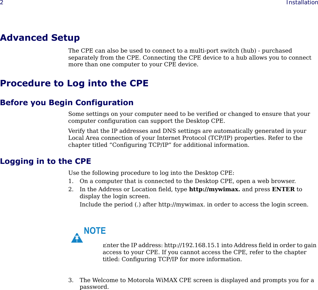 2Installation Advanced SetupThe CPE can also be used to connect to a multi-port switch (hub) - purchased separately from the CPE. Connecting the CPE device to a hub allows you to connect more than one computer to your CPE device.Procedure to Log into the CPEBefore you Begin ConfigurationSome settings on your computer need to be verified or changed to ensure that your computer configuration can support the Desktop CPE. Verify that the IP addresses and DNS settings are automatically generated in your Local Area connection of your Internet Protocol (TCP/IP) properties. Refer to the chapter titled “Configuring TCP/IP” for additional information.Logging in to the CPEUse the following procedure to log into the Desktop CPE:1. On a computer that is connected to the Desktop CPE, open a web browser.2. In the Address or Location field, type http://mywimax. and press ENTER to display the login screen.Include the period (.) after http://mywimax. in order to access the login screen. 3. The Welcome to Motorola WiMAX CPE screen is displayed and prompts you for a password.Enter the IP address: http://192.168.15.1 into Address field in order to gain access to your CPE. If you cannot access the CPE, refer to the chapter titled: Configuring TCP/IP for more information.NOTE