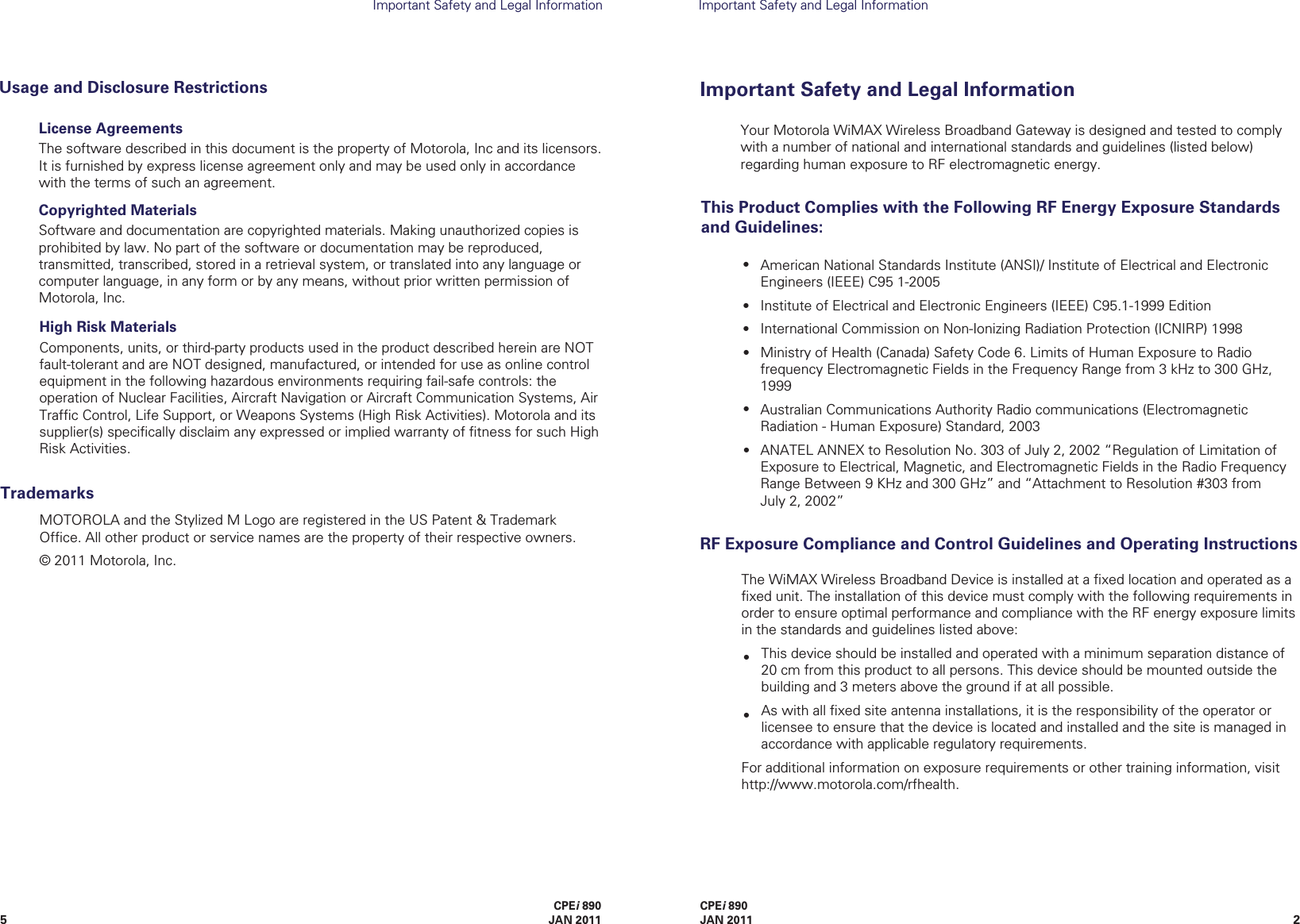 25CPEi 890JAN 2011CPEi 890 JAN 2011Important Safety and Legal InformationImportant Safety and Legal InformationThe WiMAX Wireless Broadband Device is installed at a ﬁxed location and operated as a ﬁxed unit. The installation of this device must comply with the following requirements in order to ensure optimal performance and compliance with the RF energy exposure limits in the standards and guidelines listed above:This device should be installed and operated with a minimum separation distance of 20 cm from this product to all persons. This device should be mounted outside the building and 3 meters above the ground if at all possible.As with all ﬁxed site antenna installations, it is the responsibility of the operator or licensee to ensure that the device is located and installed and the site is managed in accordance with applicable regulatory requirements.For additional information on exposure requirements or other training information, visit      http://www.motorola.com/rfhealth.RF Exposure Compliance and Control Guidelines and Operating InstructionsImportant Safety andLegal InformationLicense AgreementsThe software described in this document is the property of Motorola, Inc and its licensors. It is furnished by express license agreement only and may be used only in accordance with the terms of such an agreement.Copyrighted MaterialsSoftware and documentation are copyrighted materials. Making unauthorized copies is prohibited by law. No part of the software or documentation may be reproduced, transmitted, transcribed, stored in a retrieval system, or translated into any language or computer language, in any form or by any means, without prior written permission of Motorola, Inc.Usage and Disclosure RestrictionsMOTOROLA and the Stylized M Logo are registered in the US Patent &amp; Trademark Ofﬁce. All other product or service names are the property of their respective owners.© 2011 Motorola, Inc.TrademarksHigh Risk MaterialsComponents, units, or third-party products used in the product described herein are NOT fault-tolerant and are NOT designed, manufactured, or intended for use as online control equipment in the following hazardous environments requiring fail-safe controls: the operation of Nuclear Facilities, Aircraft Navigation or Aircraft Communication Systems, Air Trafﬁc Control, Life Support, or Weapons Systems (High Risk Activities). Motorola and its supplier(s) speciﬁcally disclaim any expressed or implied warranty of ﬁtness for such High Risk Activities.Your Motorola WiMAX Wireless Broadband Gateway is designed and tested to comply with a number of national and international standards and guidelines (listed below) regarding human exposure to RF electromagnetic energy.This Product Complies with the Following RF Energy Exposure Standards and Guidelines:American National Standards Institute (ANSI)/ Institute of Electrical and Electronic Engineers (IEEE) C95 1-2005Institute of Electrical and Electronic Engineers (IEEE) C95.1-1999 EditionInternational Commission on Non-Ionizing Radiation Protection (ICNIRP) 1998Ministry of Health (Canada) Safety Code 6. Limits of Human Exposure to Radio frequency Electromagnetic Fields in the Frequency Range from 3 kHz to 300 GHz, 1999Australian Communications Authority Radio communications (Electromagnetic Radiation - Human Exposure) Standard, 2003ANATEL ANNEX to Resolution No. 303 of July 2, 2002 “Regulation of Limitation of Exposure to Electrical, Magnetic, and Electromagnetic Fields in the Radio Frequency Range Between 9 KHz and 300 GHz” and “Attachment to Resolution #303 from     July 2, 2002” ••••••••