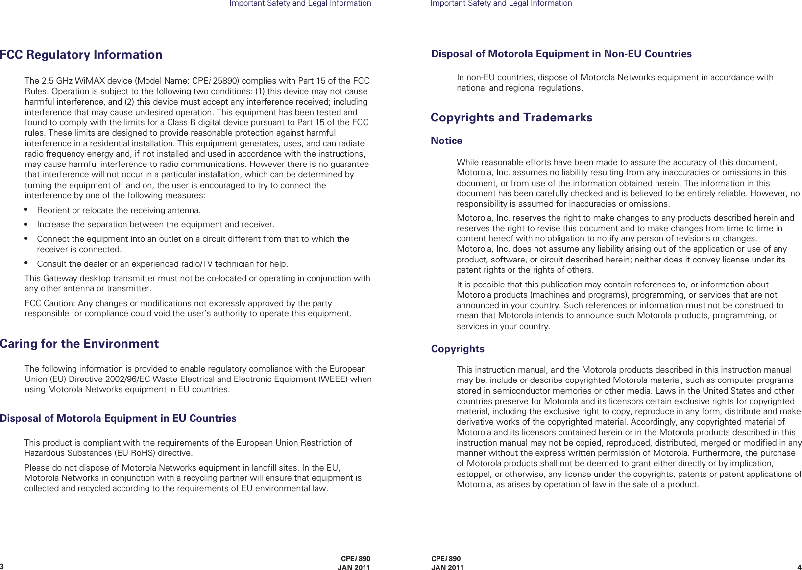 43CPEi 890JAN 2011Important Safety and Legal InformationImportant Safety and Legal InformationWhile reasonable efforts have been made to assure the accuracy of this document, Motorola, Inc. assumes no liability resulting from any inaccuracies or omissions in this document, or from use of the information obtained herein. The information in this  document has been carefully checked and is believed to be entirely reliable. However, no responsibility is assumed for inaccuracies or omissions. The following information is provided to enable regulatory compliance with the European Union (EU) Directive 2002/96/EC Waste Electrical and Electronic Equipment (WEEE) when using Motorola Networks equipment in EU countries.Caring for the EnvironmentIn non-EU countries, dispose of Motorola Networks equipment in accordance with national and regional regulations.Disposal of Motorola Equipment in Non-EU CountriesCPEi 890 JAN 2011NoticeCopyrights and TrademarksThis instruction manual, and the Motorola products described in this instruction manual may be, include or describe copyrighted Motorola material, such as computer programs stored in semiconductor memories or other media. Laws in the United States and other countries preserve for Motorola and its licensors certain exclusive rights for copyrighted material, including the exclusive right to copy, reproduce in any form, distribute and make derivative works of the copyrighted material. Accordingly, any copyrighted material of Motorola and its licensors contained herein or in the Motorola products described in this instruction manual may not be copied, reproduced, distributed, merged or modiﬁed in any manner without the express written permission of Motorola. Furthermore, the purchase of Motorola products shall not be deemed to grant either directly or by implication, estoppel, or otherwise, any license under the copyrights, patents or patent applications of Motorola, as arises by operation of law in the sale of a product.CopyrightsMotorola, Inc. reserves the right to make changes to any products described herein and reserves the right to revise this document and to make changes from time to time in content hereof with no obligation to notify any person of revisions or changes.    Motorola, Inc. does not assume any liability arising out of the application or use of any product, software, or circuit described herein; neither does it convey license under its patent rights or the rights of others.It is possible that this publication may contain references to, or information about Motorola products (machines and programs), programming, or services that are not announced in your country. Such references or information must not be construed to mean that Motorola intends to announce such Motorola products, programming, or services in your country.The 2.5 GHz WiMAX device (Model Name: CPEi 25890) complies with Part 15 of the FCC Rules. Operation is subject to the following two conditions: (1) this device may not cause harmful interference, and (2) this device must accept any interference received; including interference that may cause undesired operation. This equipment has been tested and found to comply with the limits for a Class B digital device pursuant to Part 15 of the FCC rules. These limits are designed to provide reasonable protection against harmful interference in a residential installation. This equipment generates, uses, and can radiate radio frequency energy and, if not installed and used in accordance with the instructions, may cause harmful interference to radio communications. However there is no guarantee that interference will not occur in a particular installation, which can be determined by turning the equipment off and on, the user is encouraged to try to connect the interference by one of the following measures:Reorient or relocate the receiving antenna.Increase the separation between the equipment and receiver. Connect the equipment into an outlet on a circuit different from that to which the receiver is connected.Consult the dealer or an experienced radio/TV technician for help. This Gateway desktop transmitter must not be co-located or operating in conjunction with any other antenna or transmitter.FCC Caution: Any changes or modiﬁcations not expressly approved by the party responsible for compliance could void the user’s authority to operate this equipment.FCC Regulatory Information••••This product is compliant with the requirements of the European Union Restriction of Hazardous Substances (EU RoHS) directive.Please do not dispose of Motorola Networks equipment in landﬁll sites. In the EU, Motorola Networks in conjunction with a recycling partner will ensure that equipment is collected and recycled according to the requirements of EU environmental law.Disposal of Motorola Equipment in EU Countries