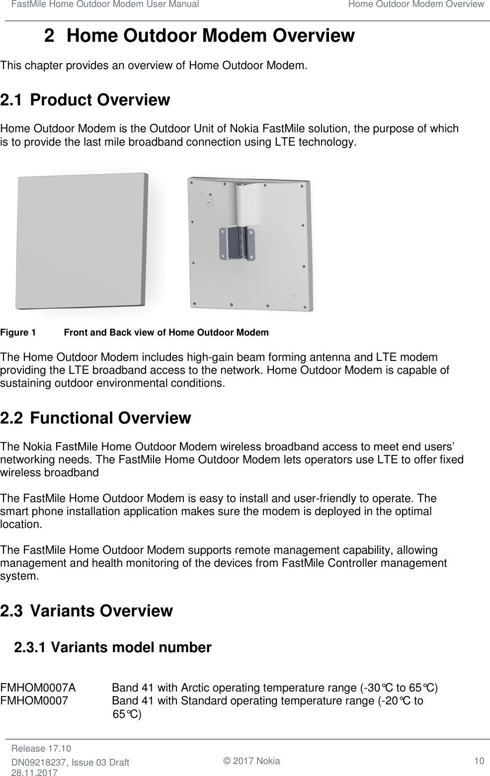 FastMile Home Outdoor Modem User Manual Home Outdoor Modem Overview  Release 17.10 DN09218237, Issue 03 Draft 28.11.2017                                © 2017 Nokia 10  2  Home Outdoor Modem Overview This chapter provides an overview of Home Outdoor Modem. 2.1 Product Overview Home Outdoor Modem is the Outdoor Unit of Nokia FastMile solution, the purpose of which is to provide the last mile broadband connection using LTE technology.   Figure 1    Front and Back view of Home Outdoor Modem The Home Outdoor Modem includes high-gain beam forming antenna and LTE modem providing the LTE broadband access to the network. Home Outdoor Modem is capable of sustaining outdoor environmental conditions. 2.2 Functional Overview The Nokia FastMile Home Outdoor Modem wireless broadband access to meet end users’ networking needs. The FastMile Home Outdoor Modem lets operators use LTE to offer fixed wireless broadband The FastMile Home Outdoor Modem is easy to install and user-friendly to operate. The smart phone installation application makes sure the modem is deployed in the optimal location.  The FastMile Home Outdoor Modem supports remote management capability, allowing management and health monitoring of the devices from FastMile Controller management system.  2.3 Variants Overview 2.3.1 Variants model number  FMHOM0007A  Band 41 with Arctic operating temperature range (-30°C to 65°C) FMHOM0007    Band 41 with Standard operating temperature range (-20°C to                  65°C) 