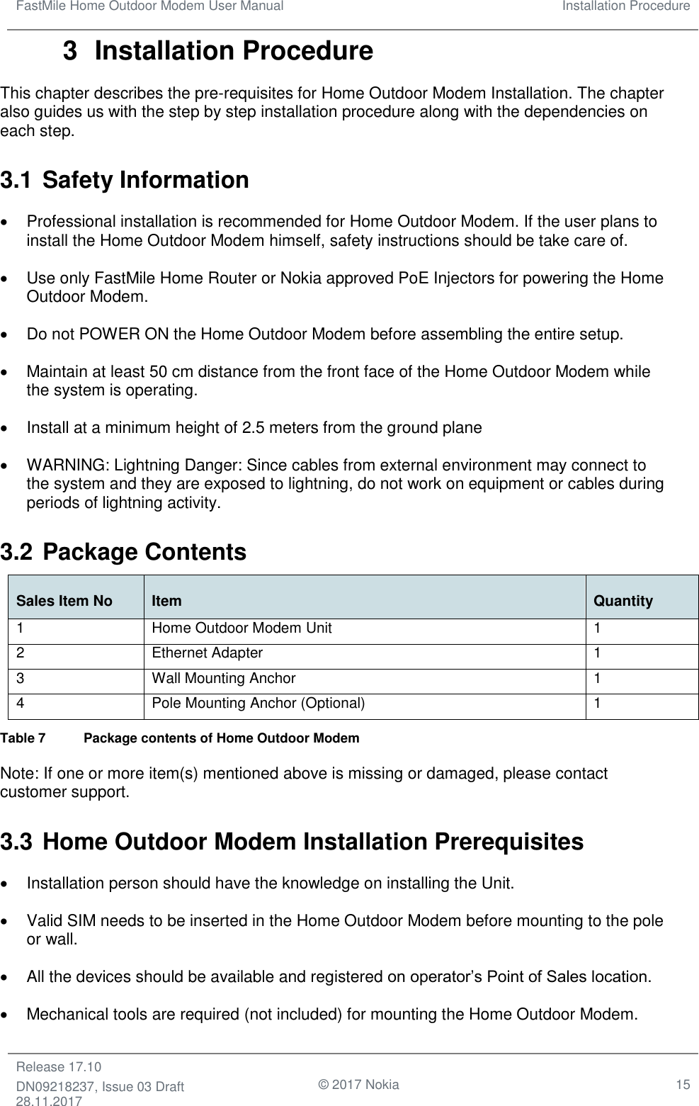 FastMile Home Outdoor Modem User Manual Installation Procedure  Release 17.10 DN09218237, Issue 03 Draft 28.11.2017                                © 2017 Nokia 15  3  Installation Procedure This chapter describes the pre-requisites for Home Outdoor Modem Installation. The chapter also guides us with the step by step installation procedure along with the dependencies on each step. 3.1 Safety Information •  Professional installation is recommended for Home Outdoor Modem. If the user plans to install the Home Outdoor Modem himself, safety instructions should be take care of. •  Use only FastMile Home Router or Nokia approved PoE Injectors for powering the Home Outdoor Modem.  •  Do not POWER ON the Home Outdoor Modem before assembling the entire setup. •  Maintain at least 50 cm distance from the front face of the Home Outdoor Modem while the system is operating.  •  Install at a minimum height of 2.5 meters from the ground plane •  WARNING: Lightning Danger: Since cables from external environment may connect to the system and they are exposed to lightning, do not work on equipment or cables during periods of lightning activity. 3.2 Package Contents Sales Item No Item Quantity 1 Home Outdoor Modem Unit 1 2 Ethernet Adapter 1 3 Wall Mounting Anchor 1 4 Pole Mounting Anchor (Optional) 1 Table 7  Package contents of Home Outdoor Modem Note: If one or more item(s) mentioned above is missing or damaged, please contact customer support. 3.3 Home Outdoor Modem Installation Prerequisites •  Installation person should have the knowledge on installing the Unit. •  Valid SIM needs to be inserted in the Home Outdoor Modem before mounting to the pole or wall. •  All the devices should be available and registered on operator’s Point of Sales location. •  Mechanical tools are required (not included) for mounting the Home Outdoor Modem. 