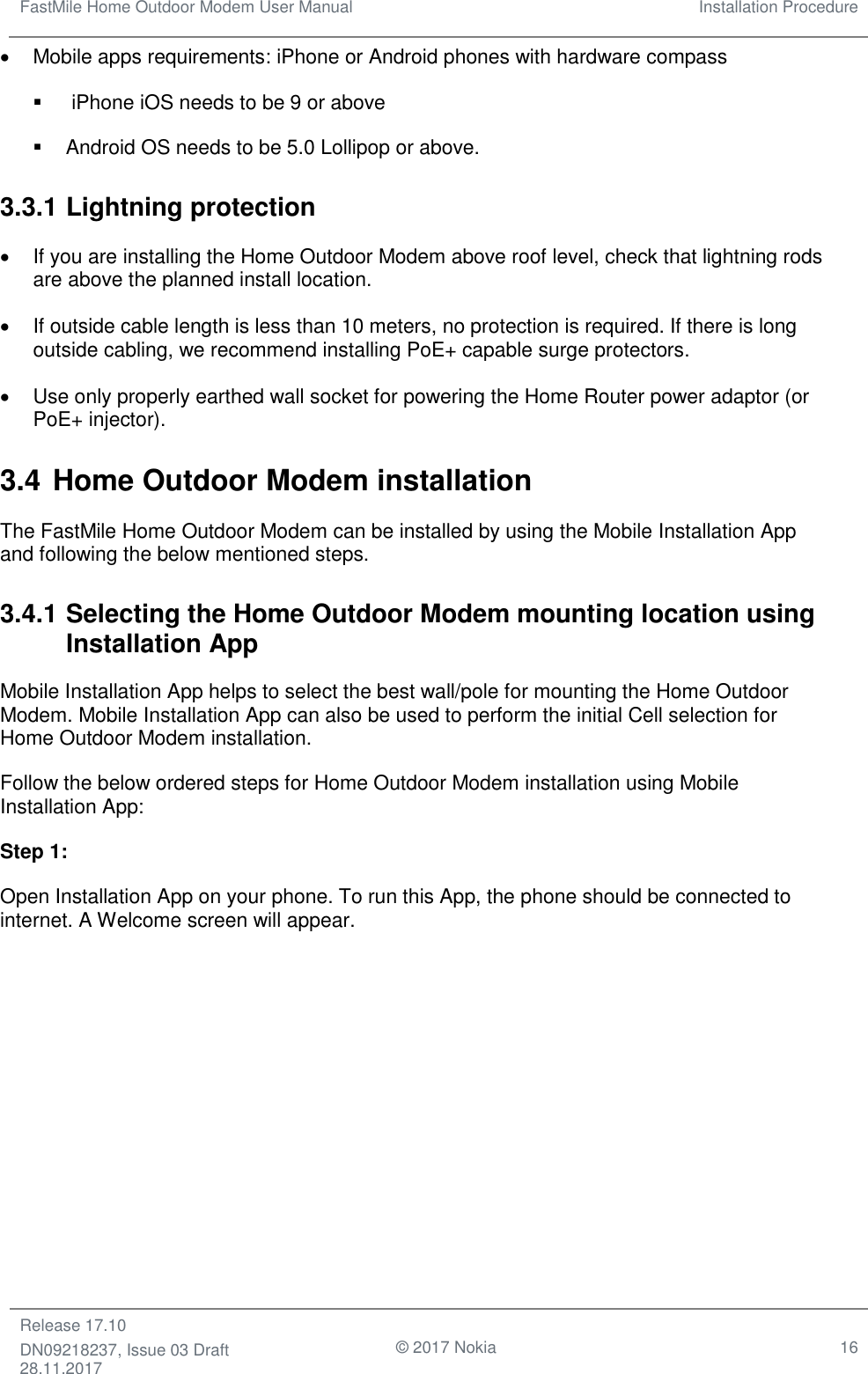 FastMile Home Outdoor Modem User Manual Installation Procedure  Release 17.10 DN09218237, Issue 03 Draft 28.11.2017                                © 2017 Nokia 16  •  Mobile apps requirements: iPhone or Android phones with hardware compass ▪   iPhone iOS needs to be 9 or above ▪  Android OS needs to be 5.0 Lollipop or above. 3.3.1 Lightning protection •  If you are installing the Home Outdoor Modem above roof level, check that lightning rods are above the planned install location. •  If outside cable length is less than 10 meters, no protection is required. If there is long outside cabling, we recommend installing PoE+ capable surge protectors. •  Use only properly earthed wall socket for powering the Home Router power adaptor (or PoE+ injector).  3.4 Home Outdoor Modem installation The FastMile Home Outdoor Modem can be installed by using the Mobile Installation App and following the below mentioned steps. 3.4.1 Selecting the Home Outdoor Modem mounting location using Installation App Mobile Installation App helps to select the best wall/pole for mounting the Home Outdoor Modem. Mobile Installation App can also be used to perform the initial Cell selection for Home Outdoor Modem installation. Follow the below ordered steps for Home Outdoor Modem installation using Mobile Installation App: Step 1:  Open Installation App on your phone. To run this App, the phone should be connected to internet. A Welcome screen will appear. 