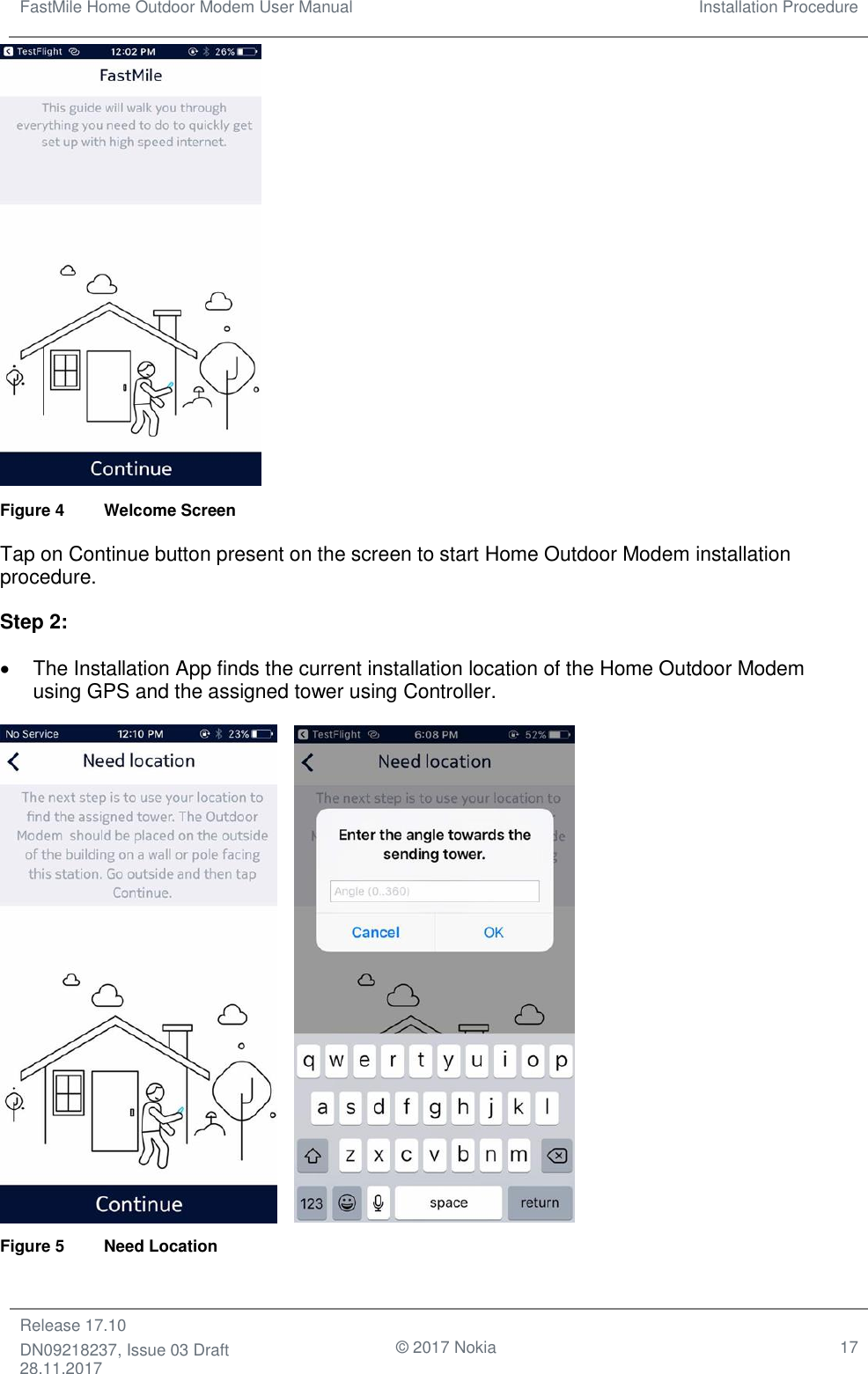 FastMile Home Outdoor Modem User Manual Installation Procedure  Release 17.10 DN09218237, Issue 03 Draft 28.11.2017                                © 2017 Nokia 17   Figure 4  Welcome Screen  Tap on Continue button present on the screen to start Home Outdoor Modem installation procedure. Step 2:  •  The Installation App finds the current installation location of the Home Outdoor Modem using GPS and the assigned tower using Controller.      Figure 5  Need Location 