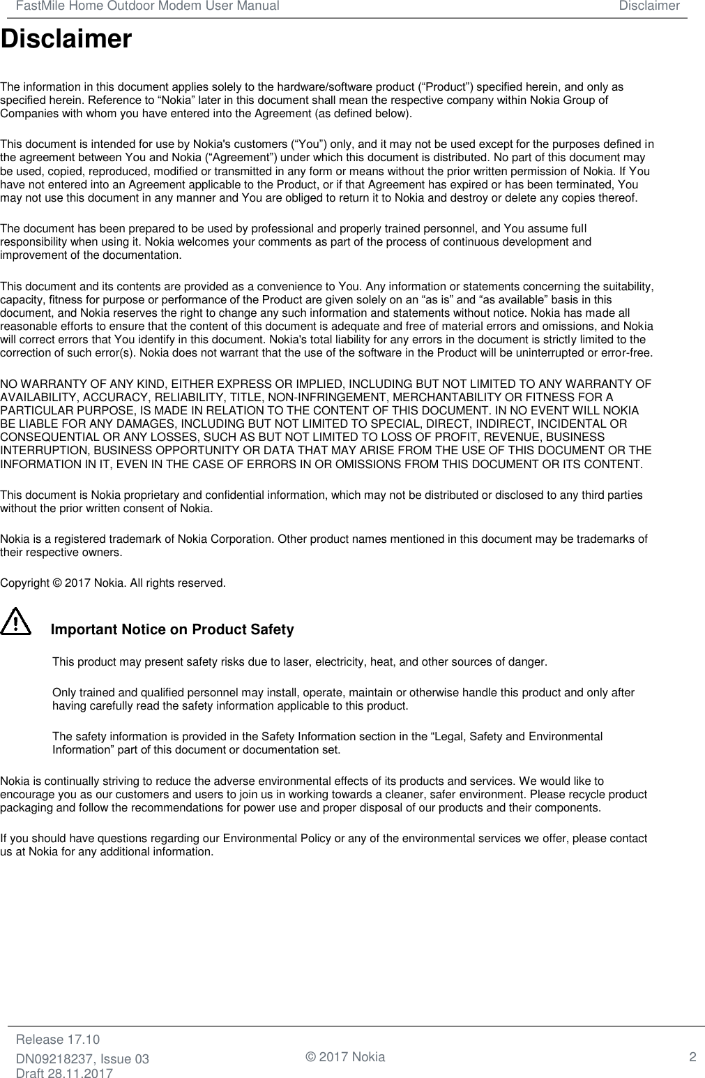 FastMile Home Outdoor Modem User Manual Disclaimer  Release 17.10 DN09218237, Issue 03 Draft 28.11.2017                                © 2017 Nokia 2  Disclaimer The information in this document applies solely to the hardware/software product (“Product”) specified herein, and only as specified herein. Reference to “Nokia” later in this document shall mean the respective company within Nokia Group of Companies with whom you have entered into the Agreement (as defined below). This document is intended for use by Nokia&apos;s customers (“You”) only, and it may not be used except for the purposes defined in the agreement between You and Nokia (“Agreement”) under which this document is distributed. No part of this document may be used, copied, reproduced, modified or transmitted in any form or means without the prior written permission of Nokia. If You have not entered into an Agreement applicable to the Product, or if that Agreement has expired or has been terminated, You may not use this document in any manner and You are obliged to return it to Nokia and destroy or delete any copies thereof. The document has been prepared to be used by professional and properly trained personnel, and You assume full responsibility when using it. Nokia welcomes your comments as part of the process of continuous development and improvement of the documentation. This document and its contents are provided as a convenience to You. Any information or statements concerning the suitability, capacity, fitness for purpose or performance of the Product are given solely on an “as is” and “as available” basis in this document, and Nokia reserves the right to change any such information and statements without notice. Nokia has made all reasonable efforts to ensure that the content of this document is adequate and free of material errors and omissions, and Nokia will correct errors that You identify in this document. Nokia&apos;s total liability for any errors in the document is strictly limited to the correction of such error(s). Nokia does not warrant that the use of the software in the Product will be uninterrupted or error-free. NO WARRANTY OF ANY KIND, EITHER EXPRESS OR IMPLIED, INCLUDING BUT NOT LIMITED TO ANY WARRANTY OF AVAILABILITY, ACCURACY, RELIABILITY, TITLE, NON-INFRINGEMENT, MERCHANTABILITY OR FITNESS FOR A PARTICULAR PURPOSE, IS MADE IN RELATION TO THE CONTENT OF THIS DOCUMENT. IN NO EVENT WILL NOKIA BE LIABLE FOR ANY DAMAGES, INCLUDING BUT NOT LIMITED TO SPECIAL, DIRECT, INDIRECT, INCIDENTAL OR CONSEQUENTIAL OR ANY LOSSES, SUCH AS BUT NOT LIMITED TO LOSS OF PROFIT, REVENUE, BUSINESS INTERRUPTION, BUSINESS OPPORTUNITY OR DATA THAT MAY ARISE FROM THE USE OF THIS DOCUMENT OR THE INFORMATION IN IT, EVEN IN THE CASE OF ERRORS IN OR OMISSIONS FROM THIS DOCUMENT OR ITS CONTENT.  This document is Nokia proprietary and confidential information, which may not be distributed or disclosed to any third parties without the prior written consent of Nokia. Nokia is a registered trademark of Nokia Corporation. Other product names mentioned in this document may be trademarks of their respective owners. Copyright © 2017 Nokia. All rights reserved.      Important Notice on Product Safety This product may present safety risks due to laser, electricity, heat, and other sources of danger. Only trained and qualified personnel may install, operate, maintain or otherwise handle this product and only after having carefully read the safety information applicable to this product. The safety information is provided in the Safety Information section in the “Legal, Safety and Environmental Information” part of this document or documentation set. Nokia is continually striving to reduce the adverse environmental effects of its products and services. We would like to encourage you as our customers and users to join us in working towards a cleaner, safer environment. Please recycle product packaging and follow the recommendations for power use and proper disposal of our products and their components. If you should have questions regarding our Environmental Policy or any of the environmental services we offer, please contact us at Nokia for any additional information.     