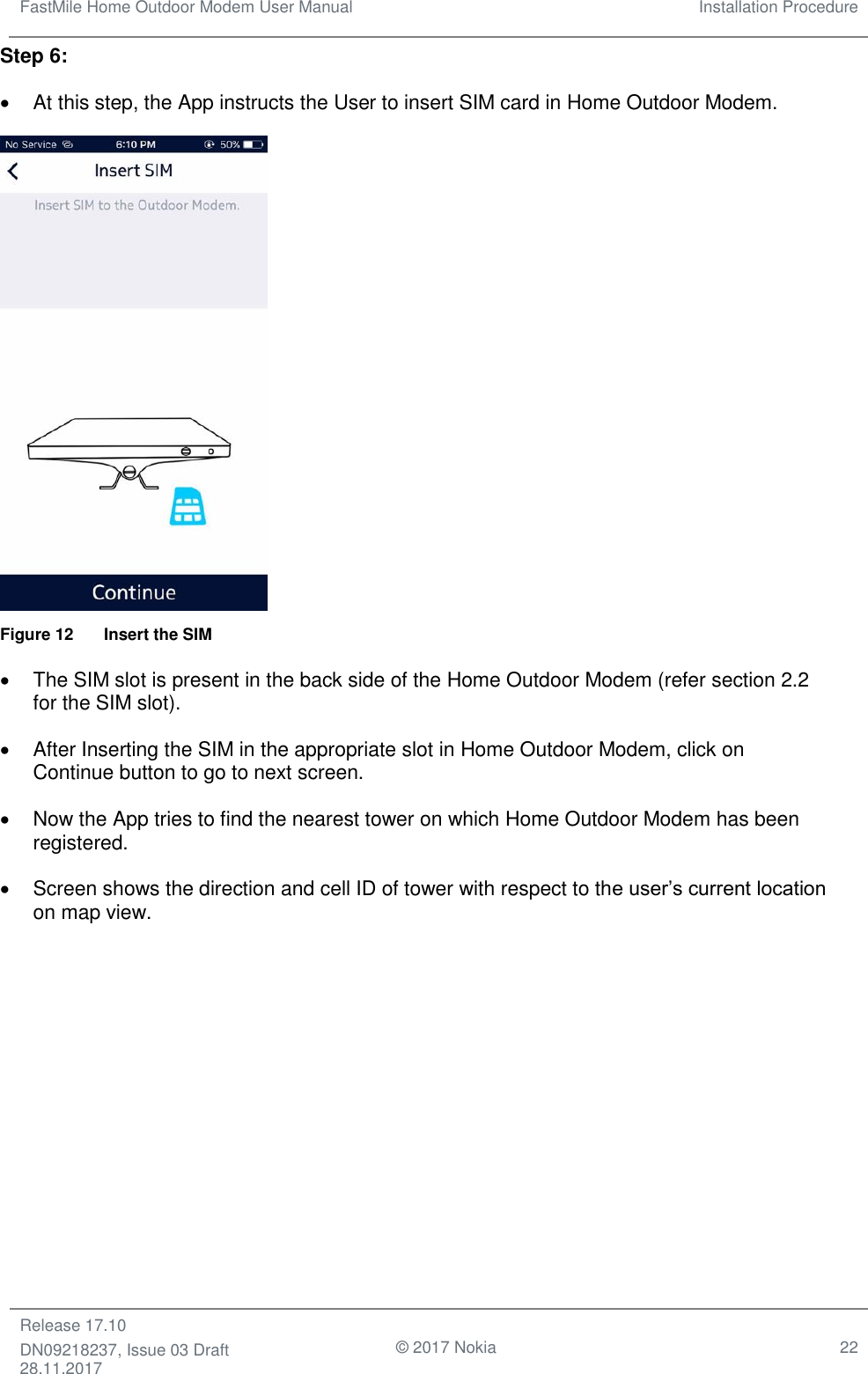 FastMile Home Outdoor Modem User Manual Installation Procedure  Release 17.10 DN09218237, Issue 03 Draft 28.11.2017                                © 2017 Nokia 22  Step 6: •  At this step, the App instructs the User to insert SIM card in Home Outdoor Modem.    Figure 12  Insert the SIM •  The SIM slot is present in the back side of the Home Outdoor Modem (refer section 2.2 for the SIM slot). •  After Inserting the SIM in the appropriate slot in Home Outdoor Modem, click on Continue button to go to next screen.  •  Now the App tries to find the nearest tower on which Home Outdoor Modem has been registered. •  Screen shows the direction and cell ID of tower with respect to the user’s current location on map view. 