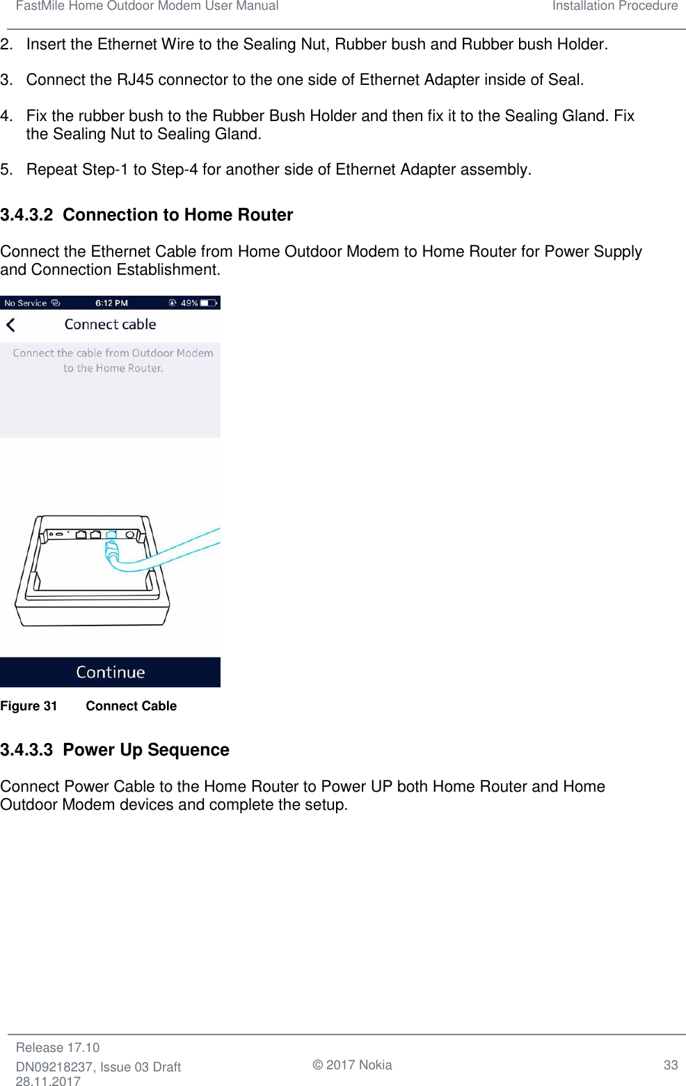 FastMile Home Outdoor Modem User Manual Installation Procedure  Release 17.10 DN09218237, Issue 03 Draft 28.11.2017                                © 2017 Nokia 33  2.  Insert the Ethernet Wire to the Sealing Nut, Rubber bush and Rubber bush Holder. 3.  Connect the RJ45 connector to the one side of Ethernet Adapter inside of Seal. 4.  Fix the rubber bush to the Rubber Bush Holder and then fix it to the Sealing Gland. Fix the Sealing Nut to Sealing Gland. 5.  Repeat Step-1 to Step-4 for another side of Ethernet Adapter assembly. 3.4.3.2  Connection to Home Router Connect the Ethernet Cable from Home Outdoor Modem to Home Router for Power Supply and Connection Establishment.  Figure 31   Connect Cable 3.4.3.3  Power Up Sequence Connect Power Cable to the Home Router to Power UP both Home Router and Home Outdoor Modem devices and complete the setup. 