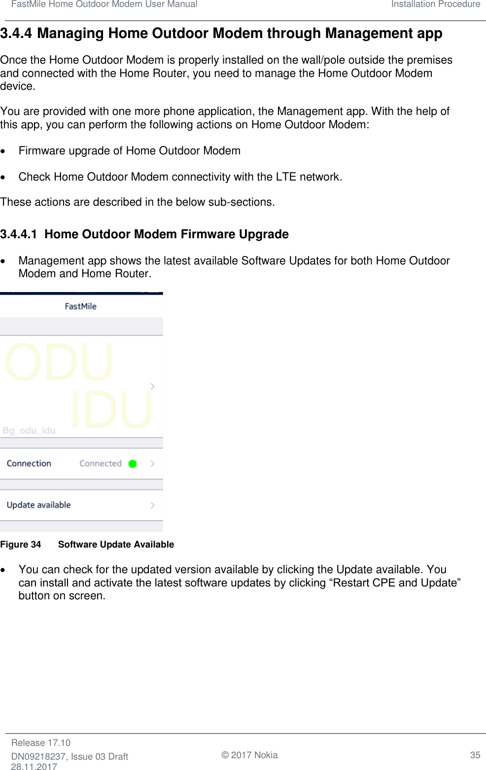 FastMile Home Outdoor Modem User Manual Installation Procedure  Release 17.10 DN09218237, Issue 03 Draft 28.11.2017                                © 2017 Nokia 35  3.4.4 Managing Home Outdoor Modem through Management app Once the Home Outdoor Modem is properly installed on the wall/pole outside the premises and connected with the Home Router, you need to manage the Home Outdoor Modem device. You are provided with one more phone application, the Management app. With the help of this app, you can perform the following actions on Home Outdoor Modem: •  Firmware upgrade of Home Outdoor Modem •  Check Home Outdoor Modem connectivity with the LTE network. These actions are described in the below sub-sections. 3.4.4.1  Home Outdoor Modem Firmware Upgrade •  Management app shows the latest available Software Updates for both Home Outdoor Modem and Home Router.  Figure 34  Software Update Available •  You can check for the updated version available by clicking the Update available. You can install and activate the latest software updates by clicking “Restart CPE and Update” button on screen. 