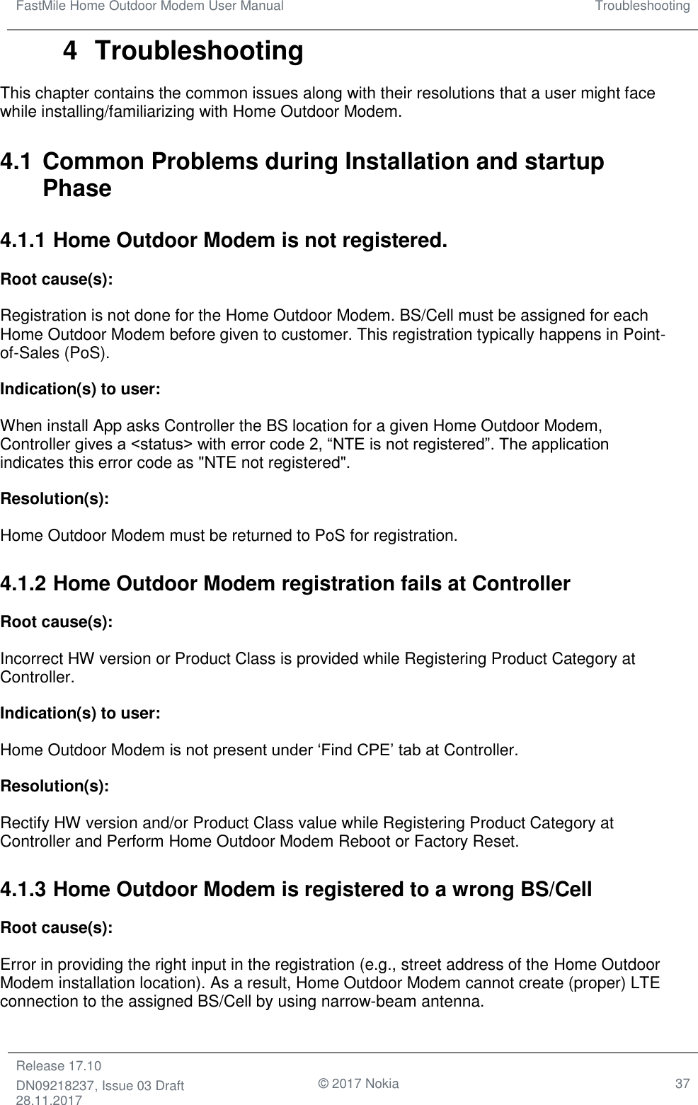 FastMile Home Outdoor Modem User Manual Troubleshooting  Release 17.10 DN09218237, Issue 03 Draft 28.11.2017                                © 2017 Nokia 37  4  Troubleshooting This chapter contains the common issues along with their resolutions that a user might face while installing/familiarizing with Home Outdoor Modem. 4.1 Common Problems during Installation and startup Phase 4.1.1 Home Outdoor Modem is not registered. Root cause(s):  Registration is not done for the Home Outdoor Modem. BS/Cell must be assigned for each Home Outdoor Modem before given to customer. This registration typically happens in Point-of-Sales (PoS). Indication(s) to user:  When install App asks Controller the BS location for a given Home Outdoor Modem, Controller gives a &lt;status&gt; with error code 2, “NTE is not registered”. The application indicates this error code as &quot;NTE not registered&quot;. Resolution(s):  Home Outdoor Modem must be returned to PoS for registration. 4.1.2 Home Outdoor Modem registration fails at Controller Root cause(s): Incorrect HW version or Product Class is provided while Registering Product Category at Controller.  Indication(s) to user: Home Outdoor Modem is not present under ‘Find CPE’ tab at Controller. Resolution(s):  Rectify HW version and/or Product Class value while Registering Product Category at Controller and Perform Home Outdoor Modem Reboot or Factory Reset. 4.1.3 Home Outdoor Modem is registered to a wrong BS/Cell  Root cause(s):  Error in providing the right input in the registration (e.g., street address of the Home Outdoor Modem installation location). As a result, Home Outdoor Modem cannot create (proper) LTE connection to the assigned BS/Cell by using narrow-beam antenna.  