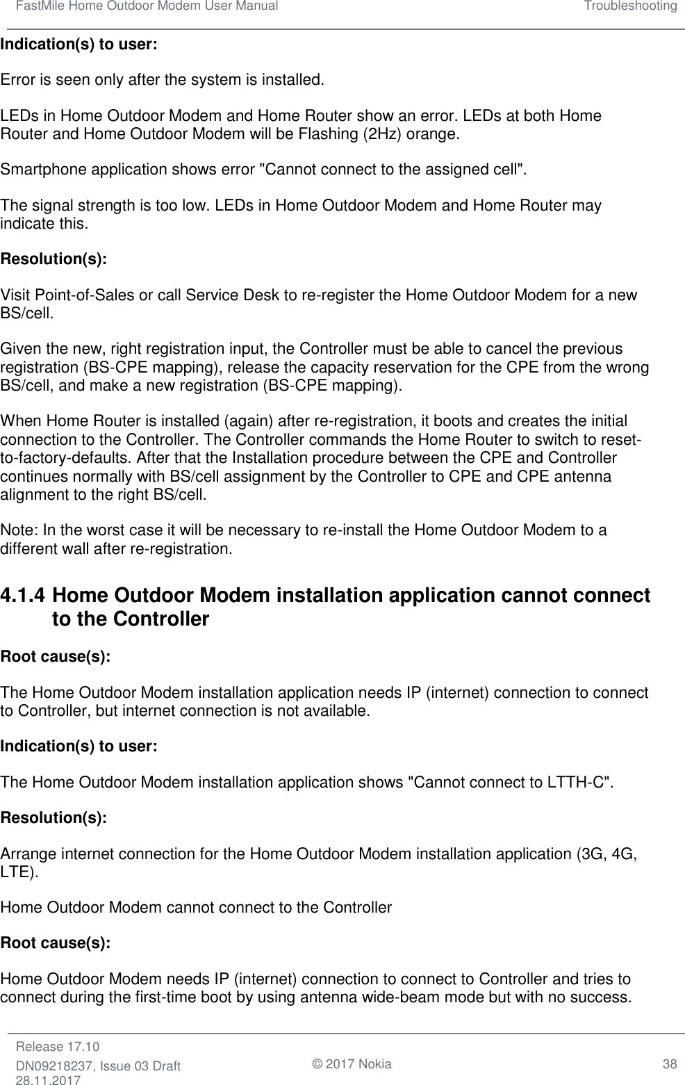 FastMile Home Outdoor Modem User Manual Troubleshooting  Release 17.10 DN09218237, Issue 03 Draft 28.11.2017                                © 2017 Nokia 38  Indication(s) to user:  Error is seen only after the system is installed. LEDs in Home Outdoor Modem and Home Router show an error. LEDs at both Home Router and Home Outdoor Modem will be Flashing (2Hz) orange. Smartphone application shows error &quot;Cannot connect to the assigned cell&quot;. The signal strength is too low. LEDs in Home Outdoor Modem and Home Router may indicate this. Resolution(s):  Visit Point-of-Sales or call Service Desk to re-register the Home Outdoor Modem for a new BS/cell.  Given the new, right registration input, the Controller must be able to cancel the previous registration (BS-CPE mapping), release the capacity reservation for the CPE from the wrong BS/cell, and make a new registration (BS-CPE mapping).   When Home Router is installed (again) after re-registration, it boots and creates the initial connection to the Controller. The Controller commands the Home Router to switch to reset-to-factory-defaults. After that the Installation procedure between the CPE and Controller continues normally with BS/cell assignment by the Controller to CPE and CPE antenna alignment to the right BS/cell.         Note: In the worst case it will be necessary to re-install the Home Outdoor Modem to a different wall after re-registration.  4.1.4 Home Outdoor Modem installation application cannot connect to the Controller Root cause(s):  The Home Outdoor Modem installation application needs IP (internet) connection to connect to Controller, but internet connection is not available.   Indication(s) to user:  The Home Outdoor Modem installation application shows &quot;Cannot connect to LTTH-C&quot;. Resolution(s): Arrange internet connection for the Home Outdoor Modem installation application (3G, 4G, LTE). Home Outdoor Modem cannot connect to the Controller Root cause(s):  Home Outdoor Modem needs IP (internet) connection to connect to Controller and tries to connect during the first-time boot by using antenna wide-beam mode but with no success.   
