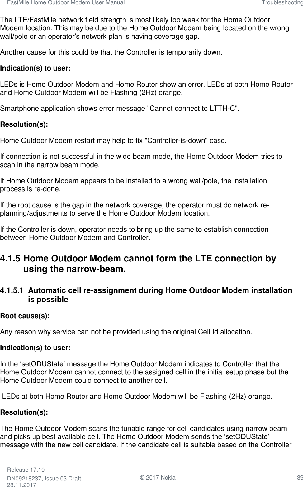 FastMile Home Outdoor Modem User Manual Troubleshooting  Release 17.10 DN09218237, Issue 03 Draft 28.11.2017                                © 2017 Nokia 39  The LTE/FastMile network field strength is most likely too weak for the Home Outdoor Modem location. This may be due to the Home Outdoor Modem being located on the wrong wall/pole or an operator’s network plan is having coverage gap. Another cause for this could be that the Controller is temporarily down.  Indication(s) to user:  LEDs is Home Outdoor Modem and Home Router show an error. LEDs at both Home Router and Home Outdoor Modem will be Flashing (2Hz) orange. Smartphone application shows error message &quot;Cannot connect to LTTH-C&quot;. Resolution(s):  Home Outdoor Modem restart may help to fix &quot;Controller-is-down&quot; case. If connection is not successful in the wide beam mode, the Home Outdoor Modem tries to scan in the narrow beam mode.  If Home Outdoor Modem appears to be installed to a wrong wall/pole, the installation process is re-done.  If the root cause is the gap in the network coverage, the operator must do network re-planning/adjustments to serve the Home Outdoor Modem location.  If the Controller is down, operator needs to bring up the same to establish connection between Home Outdoor Modem and Controller. 4.1.5 Home Outdoor Modem cannot form the LTE connection by using the narrow-beam.  4.1.5.1  Automatic cell re-assignment during Home Outdoor Modem installation is possible Root cause(s):  Any reason why service can not be provided using the original Cell Id allocation. Indication(s) to user:  In the ‘setODUState’ message the Home Outdoor Modem indicates to Controller that the Home Outdoor Modem cannot connect to the assigned cell in the initial setup phase but the Home Outdoor Modem could connect to another cell.  LEDs at both Home Router and Home Outdoor Modem will be Flashing (2Hz) orange. Resolution(s): The Home Outdoor Modem scans the tunable range for cell candidates using narrow beam and picks up best available cell. The Home Outdoor Modem sends the ‘setODUState’ message with the new cell candidate. If the candidate cell is suitable based on the Controller 