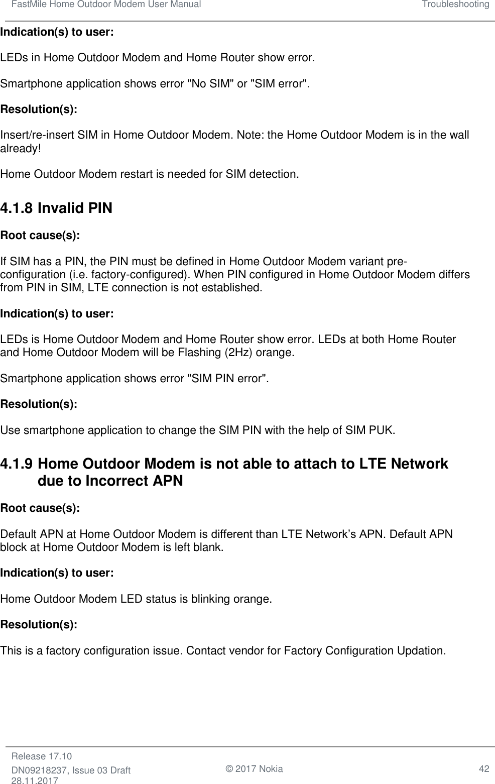 FastMile Home Outdoor Modem User Manual Troubleshooting  Release 17.10 DN09218237, Issue 03 Draft 28.11.2017                                © 2017 Nokia 42  Indication(s) to user:  LEDs in Home Outdoor Modem and Home Router show error. Smartphone application shows error &quot;No SIM&quot; or &quot;SIM error&quot;. Resolution(s): Insert/re-insert SIM in Home Outdoor Modem. Note: the Home Outdoor Modem is in the wall already! Home Outdoor Modem restart is needed for SIM detection. 4.1.8 Invalid PIN Root cause(s):  If SIM has a PIN, the PIN must be defined in Home Outdoor Modem variant pre-configuration (i.e. factory-configured). When PIN configured in Home Outdoor Modem differs from PIN in SIM, LTE connection is not established. Indication(s) to user:  LEDs is Home Outdoor Modem and Home Router show error. LEDs at both Home Router and Home Outdoor Modem will be Flashing (2Hz) orange. Smartphone application shows error &quot;SIM PIN error&quot;. Resolution(s):  Use smartphone application to change the SIM PIN with the help of SIM PUK. 4.1.9 Home Outdoor Modem is not able to attach to LTE Network due to Incorrect APN Root cause(s): Default APN at Home Outdoor Modem is different than LTE Network’s APN. Default APN block at Home Outdoor Modem is left blank. Indication(s) to user: Home Outdoor Modem LED status is blinking orange. Resolution(s): This is a factory configuration issue. Contact vendor for Factory Configuration Updation. 