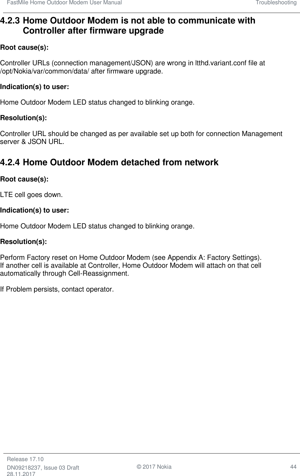 FastMile Home Outdoor Modem User Manual Troubleshooting  Release 17.10 DN09218237, Issue 03 Draft 28.11.2017                                © 2017 Nokia 44  4.2.3 Home Outdoor Modem is not able to communicate with Controller after firmware upgrade Root cause(s): Controller URLs (connection management/JSON) are wrong in ltthd.variant.conf file at /opt/Nokia/var/common/data/ after firmware upgrade.  Indication(s) to user: Home Outdoor Modem LED status changed to blinking orange. Resolution(s): Controller URL should be changed as per available set up both for connection Management server &amp; JSON URL. 4.2.4 Home Outdoor Modem detached from network Root cause(s): LTE cell goes down. Indication(s) to user: Home Outdoor Modem LED status changed to blinking orange. Resolution(s): Perform Factory reset on Home Outdoor Modem (see Appendix A: Factory Settings). If another cell is available at Controller, Home Outdoor Modem will attach on that cell automatically through Cell-Reassignment. If Problem persists, contact operator.  