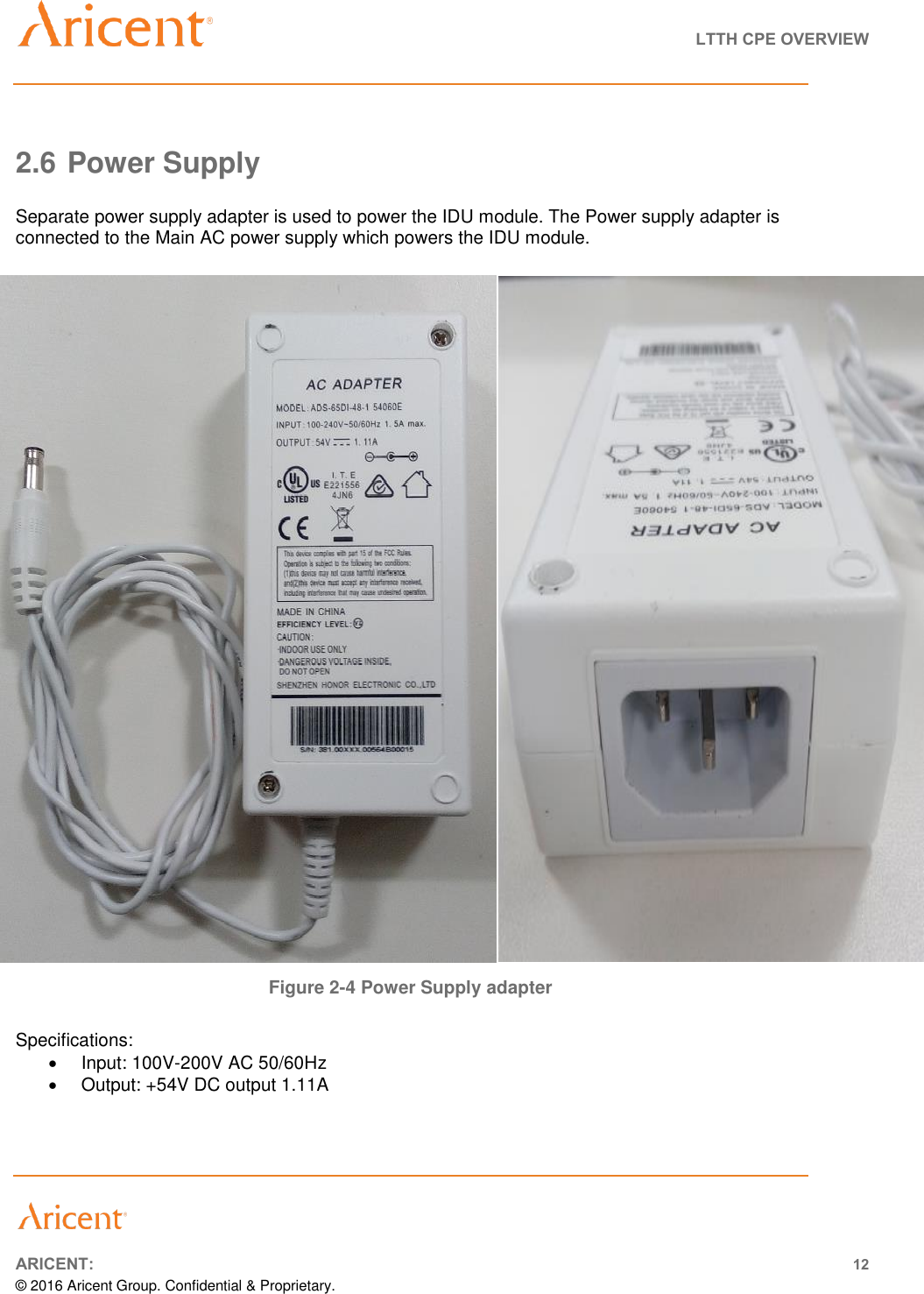   LTTH CPE OVERVIEW       ARICENT: 12 © 2016 Aricent Group. Confidential &amp; Proprietary.   2.6 Power Supply  Separate power supply adapter is used to power the IDU module. The Power supply adapter is connected to the Main AC power supply which powers the IDU module.                                   Figure 2-4 Power Supply adapter  Specifications:   Input: 100V-200V AC 50/60Hz   Output: +54V DC output 1.11A 