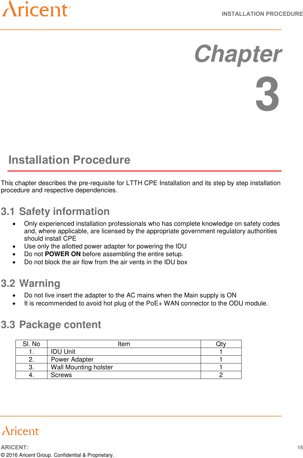   INSTALLATION PROCEDURE       ARICENT: 15 © 2016 Aricent Group. Confidential &amp; Proprietary.   Chapter  3 Installation Procedure This chapter describes the pre-requisite for LTTH CPE Installation and its step by step installation procedure and respective dependencies. 3.1 Safety information   Only experienced installation professionals who has complete knowledge on safety codes and, where applicable, are licensed by the appropriate government regulatory authorities should install CPE    Use only the allotted power adapter for powering the IDU   Do not POWER ON before assembling the entire setup.   Do not block the air flow from the air vents in the IDU box 3.2 Warning   Do not live insert the adapter to the AC mains when the Main supply is ON   It is recommended to avoid hot plug of the PoE+ WAN connector to the ODU module. 3.3 Package content  Sl. No Item Qty 1. IDU Unit 1 2. Power Adapter 1 3. Wall Mounting holster 1 4. Screws  2  