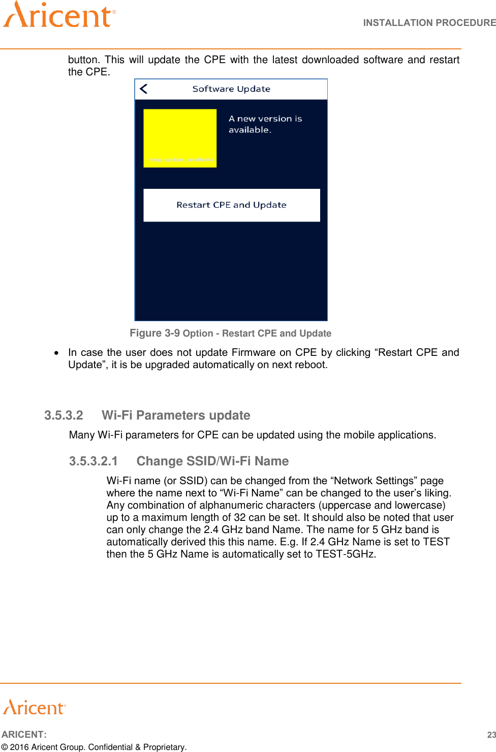   INSTALLATION PROCEDURE       ARICENT: 23 © 2016 Aricent Group. Confidential &amp; Proprietary.  button. This will update the CPE  with  the latest  downloaded software and restart the CPE.          Figure 3-9 Option - Restart CPE and Update  In case the user does not update Firmware on CPE by clicking “Restart CPE and Update”, it is be upgraded automatically on next reboot.     3.5.3.2  Wi-Fi Parameters update Many Wi-Fi parameters for CPE can be updated using the mobile applications. 3.5.3.2.1  Change SSID/Wi-Fi Name Wi-Fi name (or SSID) can be changed from the “Network Settings” page where the name next to “Wi-Fi Name” can be changed to the user’s liking. Any combination of alphanumeric characters (uppercase and lowercase) up to a maximum length of 32 can be set. It should also be noted that user can only change the 2.4 GHz band Name. The name for 5 GHz band is automatically derived this this name. E.g. If 2.4 GHz Name is set to TEST then the 5 GHz Name is automatically set to TEST-5GHz.  