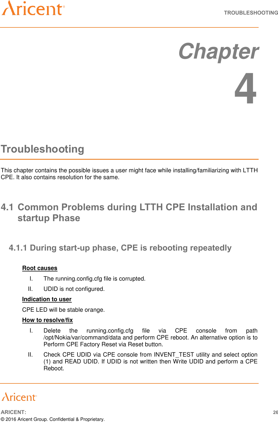   TROUBLESHOOTING       ARICENT: 26 © 2016 Aricent Group. Confidential &amp; Proprietary.   Chapter 4 Troubleshooting This chapter contains the possible issues a user might face while installing/familiarizing with LTTH CPE. It also contains resolution for the same.  4.1 Common Problems during LTTH CPE Installation and startup Phase  4.1.1 During start-up phase, CPE is rebooting repeatedly  Root causes I.  The running.config.cfg file is corrupted.  II.  UDID is not configured. Indication to user CPE LED will be stable orange. How to resolve/fix  I.  Delete  the  running.config.cfg  file  via  CPE  console  from  path /opt/Nokia/var/command/data and perform CPE reboot. An alternative option is to Perform CPE Factory Reset via Reset button. II.  Check CPE UDID via CPE console from INVENT_TEST utility and select option (1) and READ UDID. If UDID is not written then Write UDID and perform a CPE Reboot.  