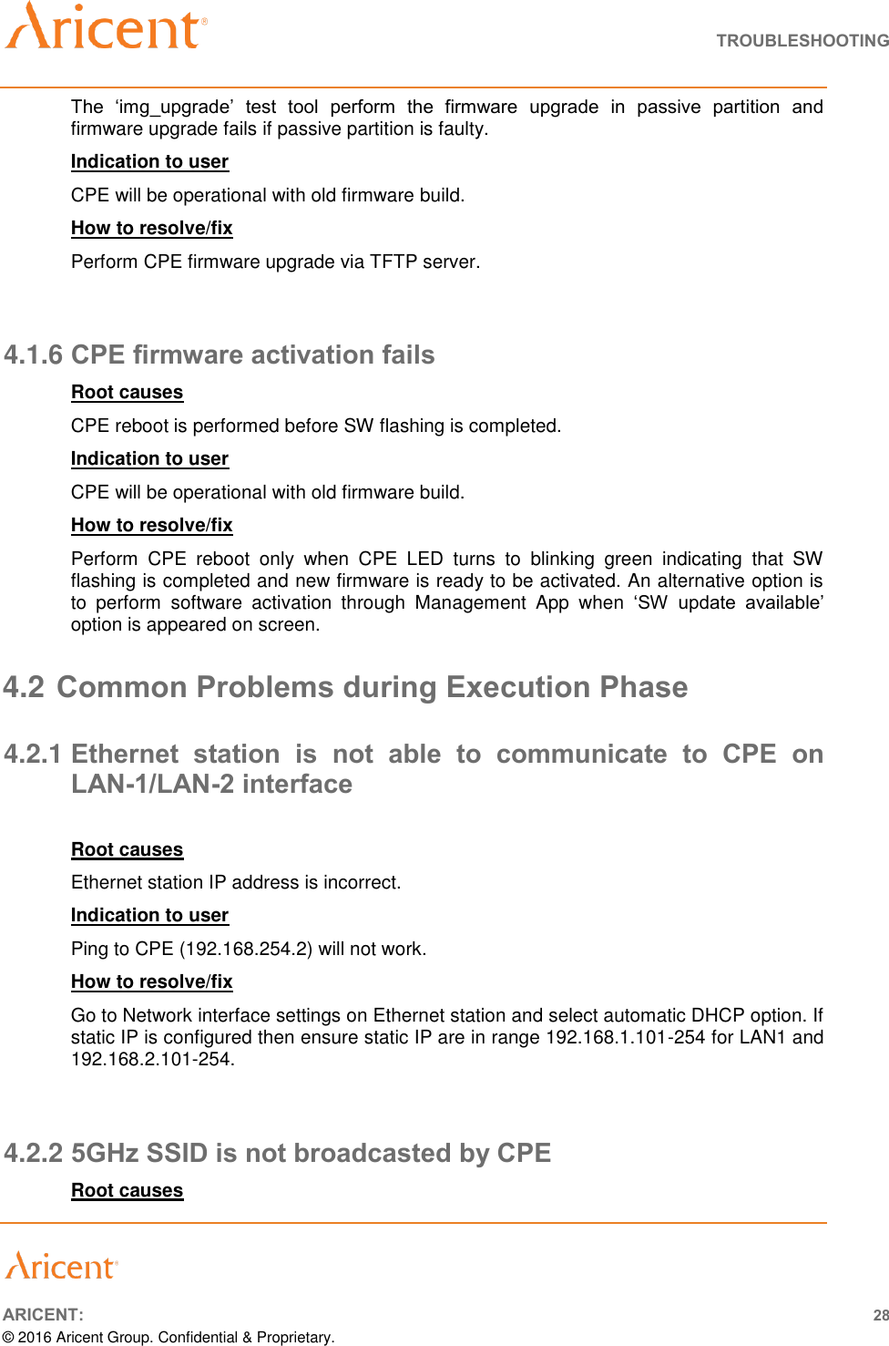   TROUBLESHOOTING       ARICENT: 28 © 2016 Aricent Group. Confidential &amp; Proprietary.  The  ‘img_upgrade’  test  tool  perform  the  firmware  upgrade  in  passive  partition  and firmware upgrade fails if passive partition is faulty. Indication to user CPE will be operational with old firmware build. How to resolve/fix  Perform CPE firmware upgrade via TFTP server.  4.1.6 CPE firmware activation fails  Root causes CPE reboot is performed before SW flashing is completed. Indication to user CPE will be operational with old firmware build. How to resolve/fix  Perform  CPE  reboot  only  when  CPE  LED  turns  to  blinking  green  indicating  that  SW flashing is completed and new firmware is ready to be activated. An alternative option is to  perform  software  activation  through  Management  App  when  ‘SW  update  available’ option is appeared on screen. 4.2 Common Problems during Execution Phase 4.2.1 Ethernet  station  is  not  able  to  communicate  to  CPE  on LAN-1/LAN-2 interface  Root causes Ethernet station IP address is incorrect. Indication to user Ping to CPE (192.168.254.2) will not work. How to resolve/fix  Go to Network interface settings on Ethernet station and select automatic DHCP option. If static IP is configured then ensure static IP are in range 192.168.1.101-254 for LAN1 and 192.168.2.101-254.  4.2.2 5GHz SSID is not broadcasted by CPE Root causes 