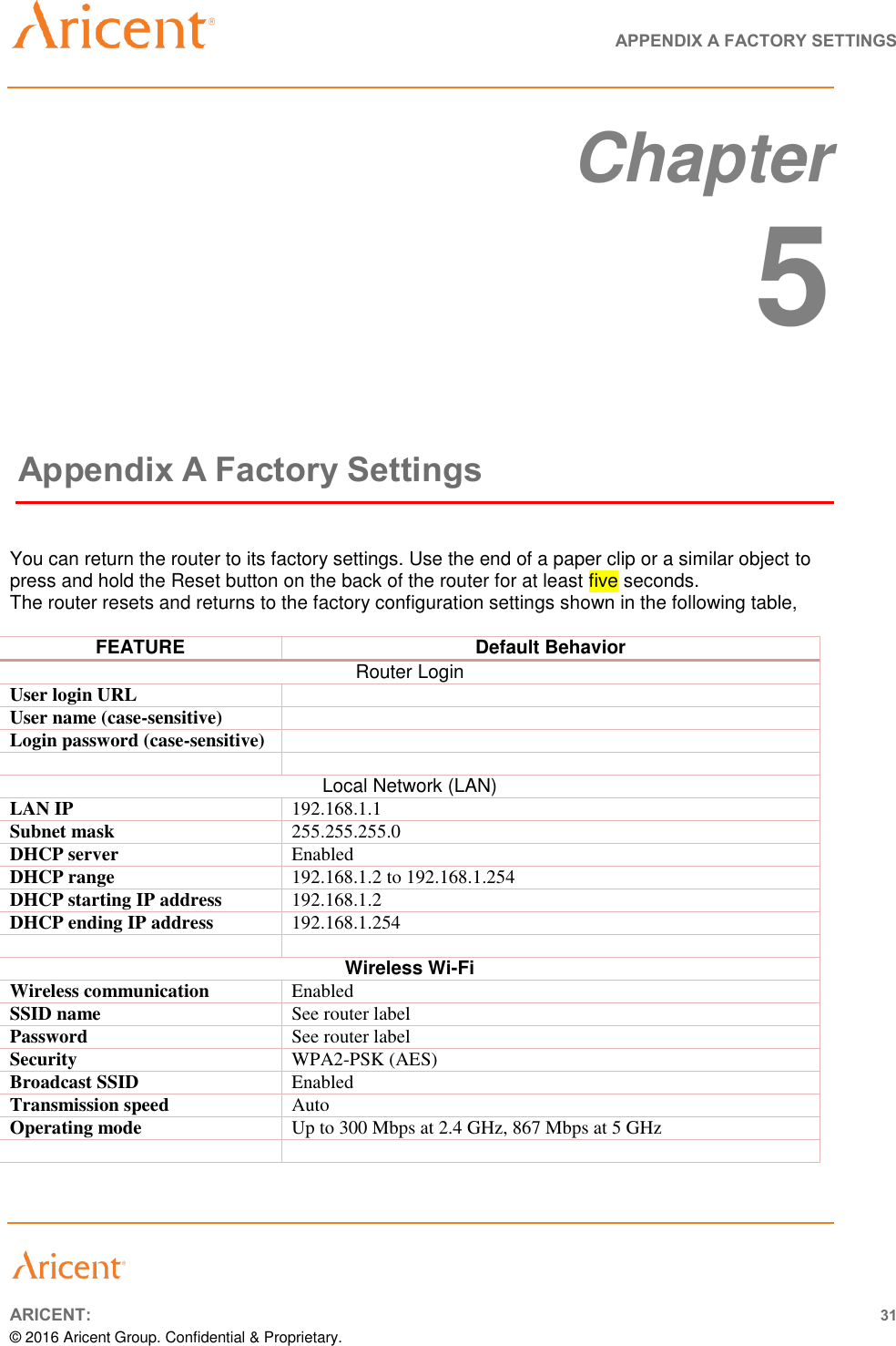   APPENDIX A FACTORY SETTINGS       ARICENT: 31 © 2016 Aricent Group. Confidential &amp; Proprietary.   Chapter  5 Appendix A Factory Settings  You can return the router to its factory settings. Use the end of a paper clip or a similar object to press and hold the Reset button on the back of the router for at least five seconds.  The router resets and returns to the factory configuration settings shown in the following table,  FEATURE Default Behavior Router Login User login URL  User name (case-sensitive)  Login password (case-sensitive)    Local Network (LAN) LAN IP  192.168.1.1 Subnet mask  255.255.255.0 DHCP server  Enabled DHCP range  192.168.1.2 to 192.168.1.254 DHCP starting IP address  192.168.1.2 DHCP ending IP address  192.168.1.254   Wireless Wi-Fi Wireless communication  Enabled SSID name  See router label Password See router label Security  WPA2-PSK (AES) Broadcast SSID  Enabled Transmission speed Auto Operating mode Up to 300 Mbps at 2.4 GHz, 867 Mbps at 5 GHz     