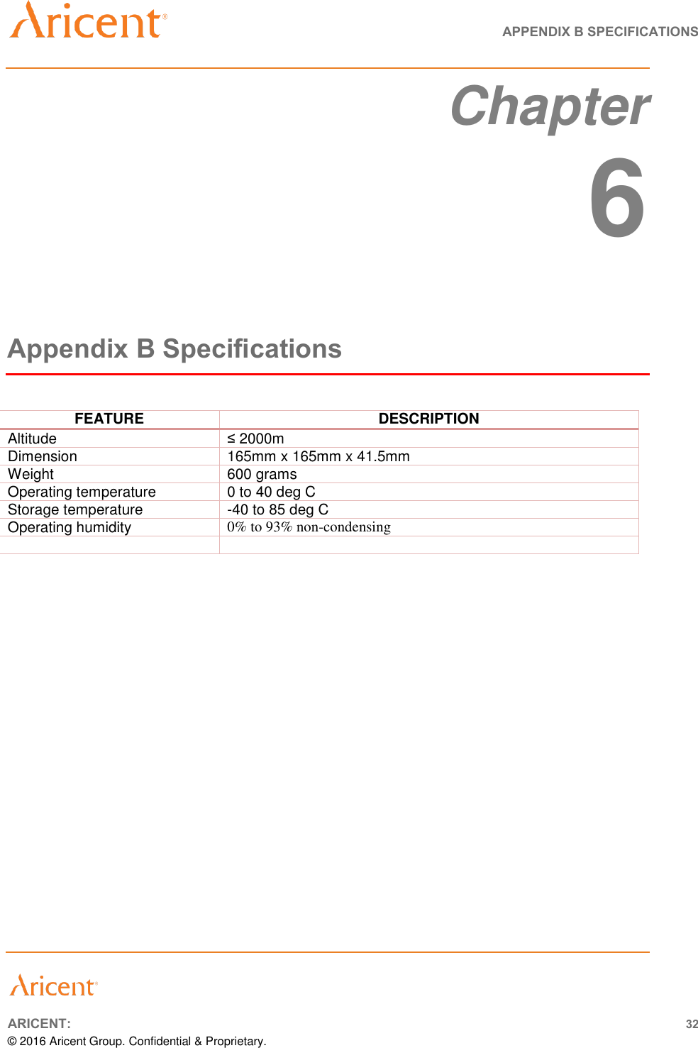   APPENDIX B SPECIFICATIONS       ARICENT: 32 © 2016 Aricent Group. Confidential &amp; Proprietary.  Chapter  6 Appendix B Specifications  FEATURE DESCRIPTION Altitude ≤ 2000m Dimension 165mm x 165mm x 41.5mm  Weight 600 grams Operating temperature 0 to 40 deg C Storage temperature -40 to 85 deg C Operating humidity 0% to 93% non-condensing        