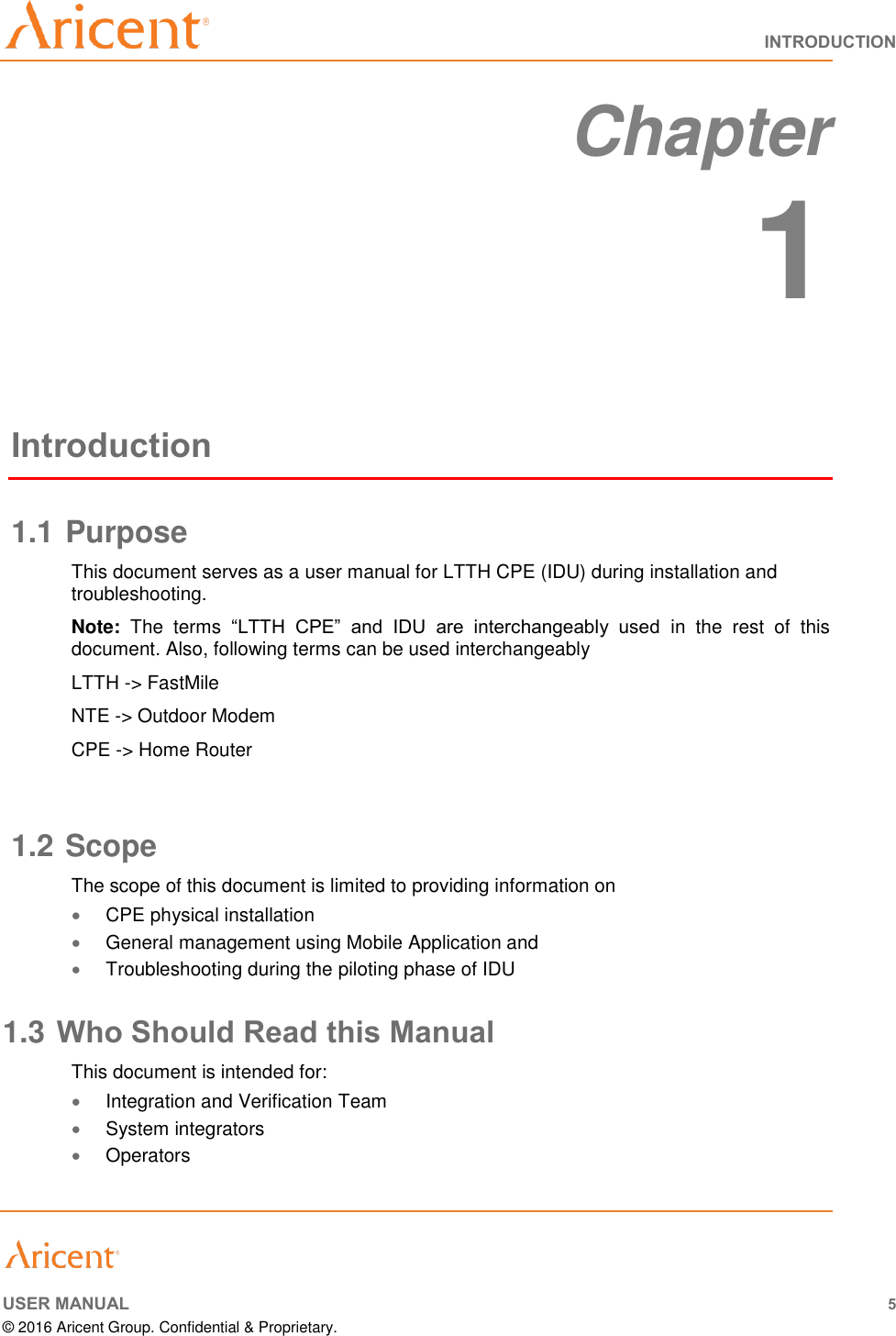   INTRODUCTION     USER MANUAL 5 © 2016 Aricent Group. Confidential &amp; Proprietary.   Chapter  1 Introduction 1.1 Purpose This document serves as a user manual for LTTH CPE (IDU) during installation and troubleshooting.  Note:  The  terms  “LTTH  CPE”  and  IDU  are  interchangeably  used  in  the  rest  of  this document. Also, following terms can be used interchangeably LTTH -&gt; FastMile NTE -&gt; Outdoor Modem CPE -&gt; Home Router  1.2 Scope The scope of this document is limited to providing information on   CPE physical installation  General management using Mobile Application and   Troubleshooting during the piloting phase of IDU 1.3 Who Should Read this Manual This document is intended for:  Integration and Verification Team   System integrators  Operators 