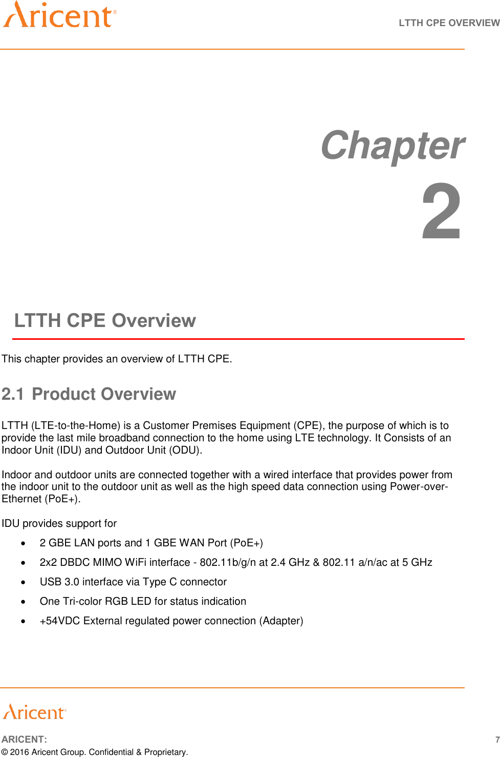   LTTH CPE OVERVIEW       ARICENT: 7 © 2016 Aricent Group. Confidential &amp; Proprietary.     Chapter 2 LTTH CPE Overview This chapter provides an overview of LTTH CPE. 2.1 Product Overview  LTTH (LTE-to-the-Home) is a Customer Premises Equipment (CPE), the purpose of which is to provide the last mile broadband connection to the home using LTE technology. It Consists of an Indoor Unit (IDU) and Outdoor Unit (ODU).  Indoor and outdoor units are connected together with a wired interface that provides power from the indoor unit to the outdoor unit as well as the high speed data connection using Power-over-Ethernet (PoE+).  IDU provides support for  2 GBE LAN ports and 1 GBE WAN Port (PoE+)   2x2 DBDC MIMO WiFi interface - 802.11b/g/n at 2.4 GHz &amp; 802.11 a/n/ac at 5 GHz   USB 3.0 interface via Type C connector   One Tri-color RGB LED for status indication   +54VDC External regulated power connection (Adapter)    