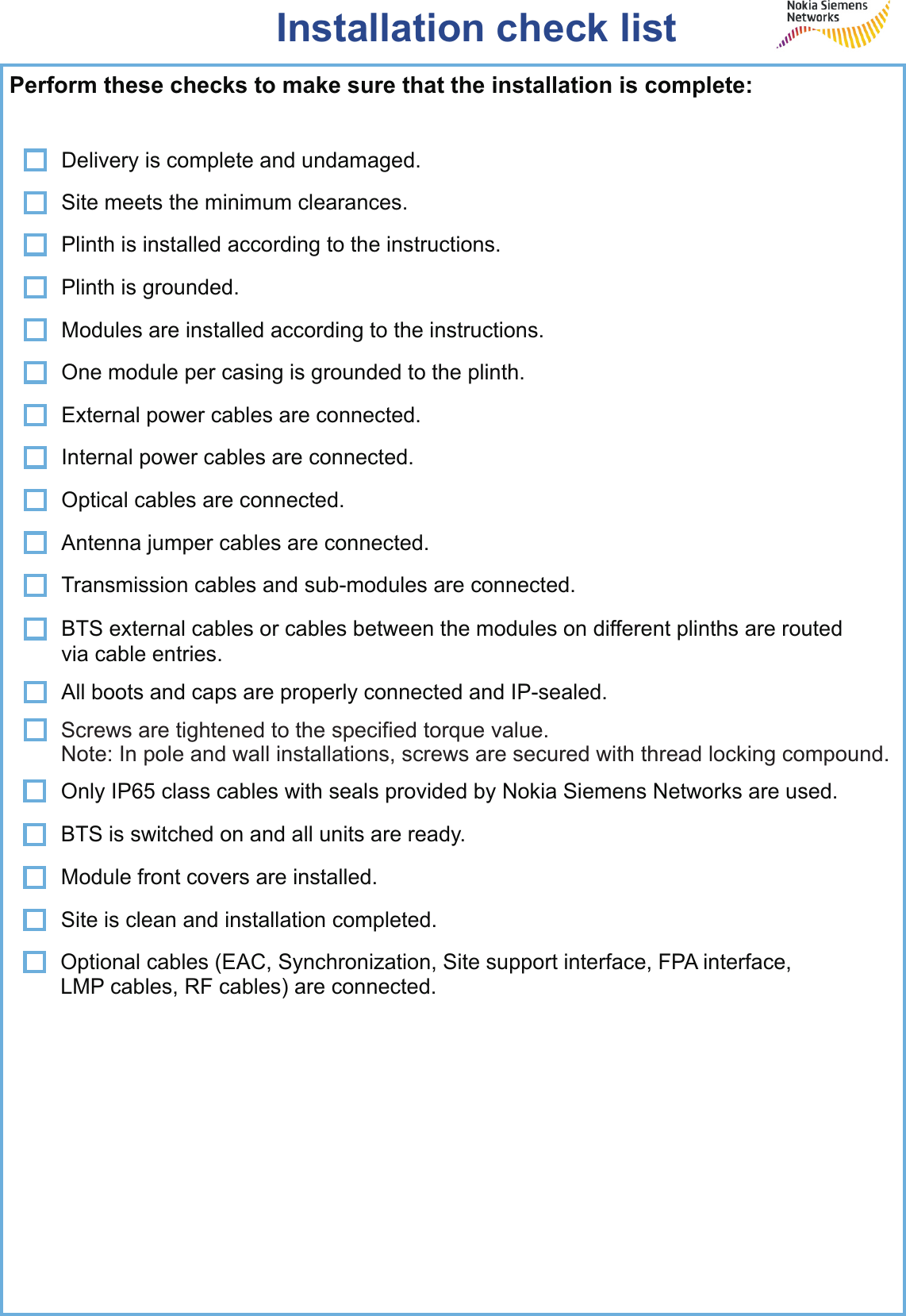 Installation check listPerform these checks to make sure that the installation is complete:Delivery is complete and undamaged.Site meets the minimum clearances.Plinth is installed according to the instructions.Modules are installed according to the instructions.External power cables are connected.Antenna jumper cables are connected.Transmission cables and sub-modules are connected.Plinth is grounded.One module per casing is grounded to the plinth.Internal power cables are connected.Optical cables are connected.BTS external cables or cables between the modules on different plinths are routed via cable entries.All boots and caps are properly connected and IP-sealed.Only IP65 class cables with seals provided by Nokia Siemens Networks are used.Optional cables (EAC, Synchronization, Site support interface, FPA interface,LMP cables, RF cables) are connected.Module front covers are installed.BTS is switched on and all units are ready.Site is clean and installation completed.Screws are tightened to the specified torque value.Note: In pole and wall installations, screws are secured with thread locking compound.
