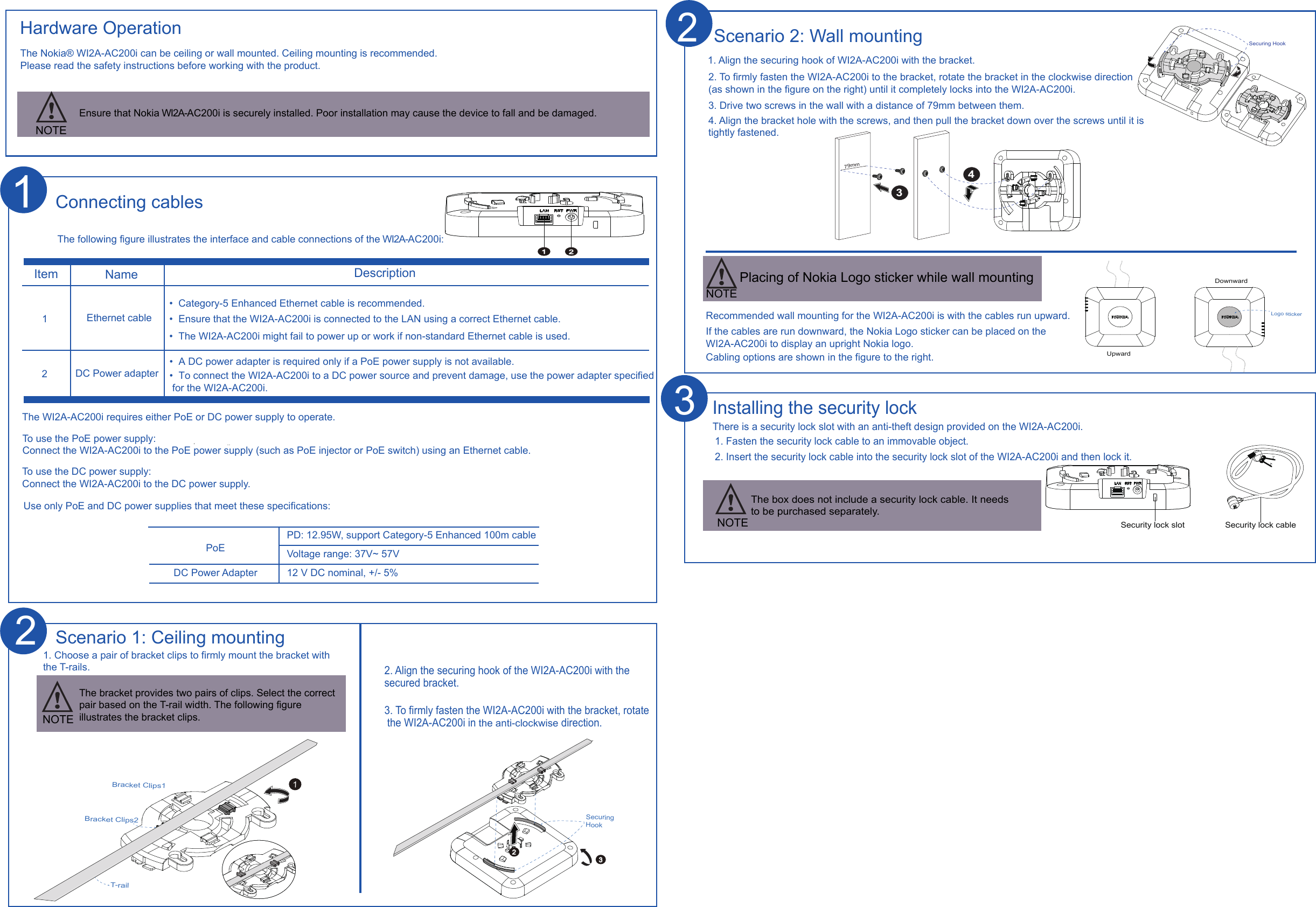 Hardware OperationNOTEEnsure that Nokia WI2A-AC200i is securely installed. Poor installation may cause the device to fall and be damaged.There is a security lock slot with an anti-theft design provided on the WI2A-AC200i. 1. Fasten the security lock cable to an immovable object.2. Insert the security lock cable into the security lock slot of the WI2A-AC200i and then lock it.Installing the security lockThe box does not include a security lock cable. It needs to be purchased separately.3Voltage range: 37V~ 57VPD: 12.95W, support Category-5 Enhanced 100m cable12 V DC nominal, +/- 5%PoEDC Power AdapterItem Name Description121The following figure illustrates the interface and cable connections of the WI2A-AC200i:Connecting cables•  Category-5 Enhanced Ethernet cable is recommended.•  Ensure that the WI2A-AC200i is connected to the LAN using a correct Ethernet cable.•  The WI2A-AC200i might fail to power up or work if non-standard Ethernet cable is used.Ethernet cableDC Power adapter•  A DC power adapter is required only if a PoE power supply is not available.1. Align the securing hook of WI2A-AC200i with the bracket. 2. To firmly fasten the WI2A-AC200i to the bracket, rotate the bracket in the clockwise direction (as shown in the figure on the right) until it completely locks into the WI2A-AC200i.   3. Drive two screws in the wall with a distance of 79mm between them.  4. Align the bracket hole with the screws, and then pull the bracket down over the screws until it is tightly fastened. Recommended wall mounting for the WI2A-AC200i is with the cables run upward. If the cables are run downward, the Nokia Logo sticker can be placed on the WI2A-AC200i to display an upright Nokia logo.  Cabling options are shown in the figure to the right.Scenario 2: Wall mounting12The WI2A-AC200i requires either PoE or DC power supply to operate.  To use the PoE power supply:Connect the WI2A-AC200i to the PoE power supply (such as PoE injector or PoE switch) using an Ethernet cable. To use the DC power supply:Connect the WI2A-AC200i to the DC power supply.Use only PoE and DC power supplies that meet these specifications:Securing Hook32T-railBracket Clips1Bracket Clips2Scenario 1: Ceiling mounting1. Choose a pair of bracket clips to firmly mount the bracket with the T-rails.2. Align the securing hook of the WI2A-AC200i with the secured bracket. 3. To firmly fasten the WI2A-AC200i with the bracket, rotate the WI2A-AC200i in the anti-clockwise direction.  1The bracket provides two pairs of clips. Select the correct pair based on the T-rail width. The following figure illustrates the bracket clips.  NOTE2Securing Hook79mm34UpwardDownwardLogo stickerSecurity lock slot Security lock cableNOTE2NOTEPlacing of Nokia Logo sticker while wall mountingThe Nokia® WI2A-AC200i can be ceiling or wall mounted. Ceiling mounting is recommended.Please read the safety instructions before working with the product.•  To connect the WI2A-AC200i to a DC power source and prevent damage, use the power adapter specified for the WI2A-AC200i.