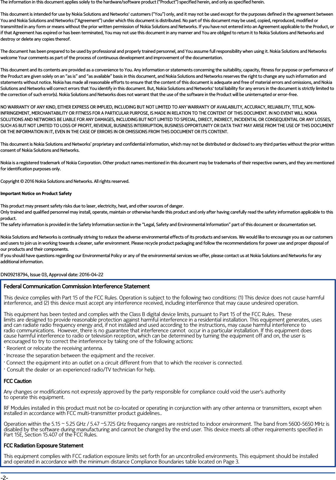 The information in this document applies solely to the hardware/software product (“Product”) specified herein, and only as specified herein. This document is intended for use by Nokia Solutions and Networks&apos; customers (“You”) only, and it may not be used except for the purposes defined in the agreement between You and Nokia Solutions and Networks (“Agreement”) under which this document is distributed. No part of this document may be used, copied, reproduced, modified or transmitted in any form or means without the prior written permission of Nokia Solutions and Networks. If you have not entered into an Agreement applicable to the Product, or if that Agreement has expired or has been terminated, You may not use this document in any manner and You are obliged to return it to Nokia Solutions and Networks and destroy or delete any copies thereof.The document has been prepared to be used by professional and properly trained personnel, and You assume full responsibility when using it. Nokia Solutions and Networks welcome Your comments as part of the process of continuous development and improvement of the documentation. This document and its contents are provided as a convenience to You. Any information or statements concerning the suitability, capacity, fitness for purpose or performance of the Product are given solely on an “as is” and “as available” basis in this document, and Nokia Solutions and Networks reserves the right to change any such information and statements without notice. Nokia has made all reasonable efforts to ensure that the content of this document is adequate and free of material errors and omissions, and Nokia Solutions and Networks will correct errors that You identify in this document. But, Nokia Solutions and Networks&apos; total liability for any errors in the document is strictly limited to the correction of such error(s). Nokia Solutions and Networks does not warrant that the use of the software in the Product will be uninterrupted or error-free.NO WARRANTY OF ANY KIND, EITHER EXPRESS OR IMPLIED, INCLUDING BUT NOT LIMITED TO ANY WARRANTY OF AVAILABILITY, ACCURACY, RELIABILITY, TITLE, NON-INFRINGEMENT, MERCHANTABILITY OR FITNESS FOR A PARTICULAR PURPOSE, IS MADE IN RELATION TO THE CONTENT OF THIS DOCUMENT. IN NO EVENT WILL NOKIA SOLUTIONS AND NETWORKS BE LIABLE FOR ANY DAMAGES, INCLUDING BUT NOT LIMITED TO SPECIAL, DIRECT, INDIRECT, INCIDENTAL OR CONSEQUENTIAL OR ANY LOSSES, SUCH AS BUT NOT LIMITED TO LOSS OF PROFIT, REVENUE, BUSINESS INTERRUPTION, BUSINESS OPPORTUNITY OR DATA THAT MAY ARISE FROM THE USE OF THIS DOCUMENT OR THE INFORMATION IN IT, EVEN IN THE CASE OF ERRORS IN OR OMISSIONS FROM THIS DOCUMENT OR ITS CONTENT.This document is Nokia Solutions and Networks’ proprietary and confidential information, which may not be distributed or disclosed to any third parties without the prior written consent of Nokia Solutions and Networks.Nokia is a registered trademark of Nokia Corporation. Other product names mentioned in this document may be trademarks of their respective owners, and they are mentioned for identification purposes only.Copyright © 2016 Nokia Solutions and Networks. All rights reserved.Important Notice on Product SafetyThis product may present safety risks due to laser, electricity, heat, and other sources of danger.Only trained and qualified personnel may install, operate, maintain or otherwise handle this product and only after having carefully read the safety information applicable to this product.The safety information is provided in the Safety Information section in the “Legal, Safety and Environmental Information” part of this document or documentation set.Nokia Solutions and Networks is continually striving to reduce the adverse environmental effects of its products and services. We would like to encourage you as our customers and users to join us in working towards a cleaner, safer environment. Please recycle product packaging and follow the recommendations for power use and proper disposal of our products and their components.If you should have questions regarding our Environmental Policy or any of the environmental services we offer, please contact us at Nokia Solutions and Networks for any additional information.DN09218794, Issue 03, Approval date: 2016-04-22    -2-Federal Communication Commission Interference StatementThis device complies with Part 15 of the FCC Rules. Operation is subject to the following two conditions: (1) This device does not cause harmfulinterference, and (2) this device must accept any interference received, including interference that may cause undesired operation.This equipment has been tested and complies with the Class B digital device limits, pursuant to Part 15 of the FCC Rules.  Theselimits are designed to provide reasonable protection against harmful interference in a residential installation. This equipment generates, usesand can radiate radio frequency energy and, if not installed and used according to the instructions, may cause harmful interference toradio communications.  However, there is no guarantee that interference cannot  occur in a particular installation. If this equipment doescause harmful interference to radio or television reception, which can be determined by turning the equipment off and on, the user isencouraged to try to correct the interference by taking one of the following actions:· Reorient or relocate the receiving antenna.· Increase the separation between the equipment and the receiver.· Connect the equipment into an outlet on a circuit different from that to which the receiver is connected.· Consult the dealer or an experienced radio/TV technician for help.FCC Caution Any changes or modifications not expressly approved by the party responsible for compliance could void the user&apos;s authorityto operate this equipment.RF Modules installed in this product must not be co-located or operating in conjunction with any other antenna or transmitters, except when installed in accordance with FCC multi-transmitter product guidelines..Operation within the 5.15 ~ 5.25 GHz / 5.47 ~5.725 GHz frequency ranges are restricted to indoor environment. The band from 5600-5650 MHz is disabled by the software during manufacturing and cannot be changed by the end user. This device meets all other requirements specified in Part 15E, Section 15.407 of the FCC Rules.FCC Radiation Exposure StatementThis equipment complies with FCC radiation exposure limits set forth for an uncontrolled environments. This equipment should be installedand operated in accordance with the minimum distance Compliance Boundaries table located on Page 3.Federal Communication Commission Interference StatementFCC CautionRadiation Exposure StatementFCC 