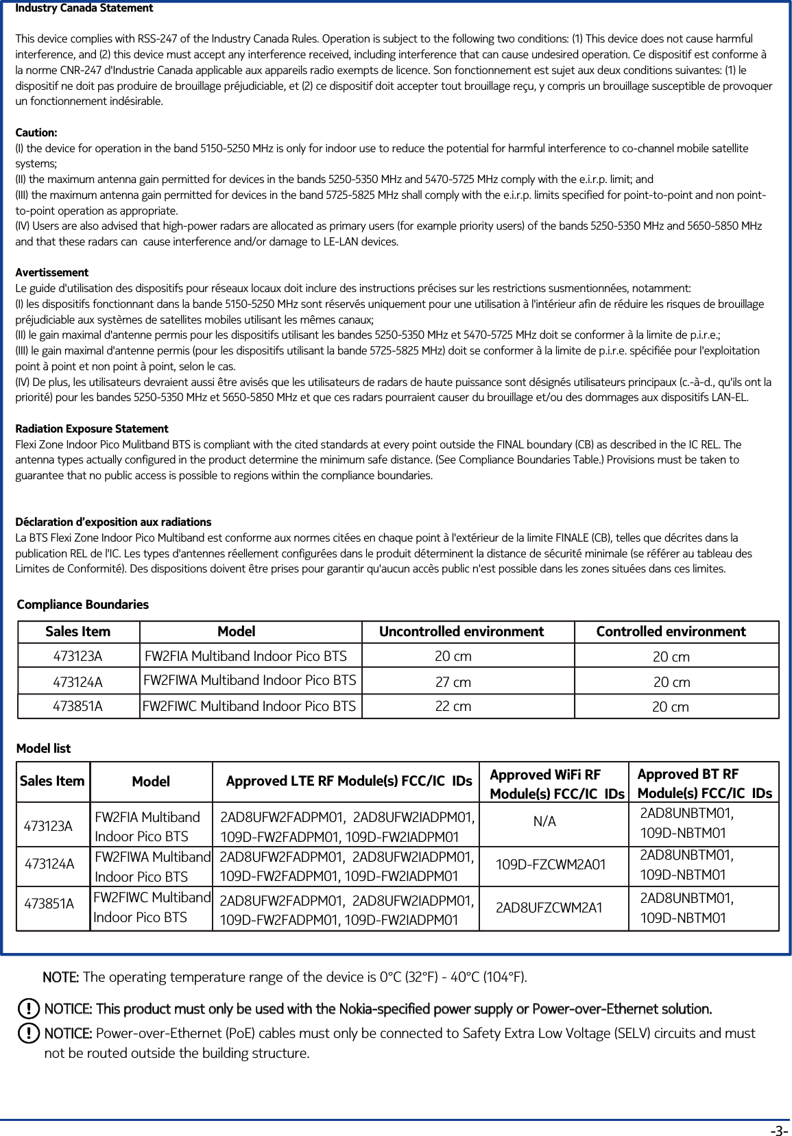 -3-Industry Canada StatementThis device complies with RSS-247 of the Industry Canada Rules. Operation is subject to the following two conditions: (1) This device does not cause harmful interference, and (2) this device must accept any interference received, including interference that can cause undesired operation. Ce dispositif est conforme à la norme CNR-247 d&apos;Industrie Canada applicable aux appareils radio exempts de licence. Son fonctionnement est sujet aux deux conditions suivantes: (1) le dispositif ne doit pas produire de brouillage préjudiciable, et (2) ce dispositif doit accepter tout brouillage reçu, y compris un brouillage susceptible de provoquer un fonctionnement indésirable. Caution:(I) the device for operation in the band 5150-5250 MHz is only for indoor use to reduce the potential for harmful interference to co-channel mobile satellite systems;(II) the maximum antenna gain permitted for devices in the bands 5250-5350 MHz and 5470-5725 MHz comply with the e.i.r.p. limit; and(III) the maximum antenna gain permitted for devices in the band 5725-5825 MHz shall comply with the e.i.r.p. limits specified for point-to-point and non point-to-point operation as appropriate.(IV) Users are also advised that high-power radars are allocated as primary users (for example priority users) of the bands 5250-5350 MHz and 5650-5850 MHz and that these radars can  cause interference and/or damage to LE-LAN devices.AvertissementLe guide d&apos;utilisation des dispositifs pour réseaux locaux doit inclure des instructions précises sur les restrictions susmentionnées, notamment:(I) les dispositifs fonctionnant dans la bande 5150-5250 MHz sont réservés uniquement pour une utilisation à l&apos;intérieur afin de réduire les risques de brouillage préjudiciable aux systèmes de satellites mobiles utilisant les mêmes canaux;(II) le gain maximal d&apos;antenne permis pour les dispositifs utilisant les bandes 5250-5350 MHz et 5470-5725 MHz doit se conformer à la limite de p.i.r.e.;(III) le gain maximal d&apos;antenne permis (pour les dispositifs utilisant la bande 5725-5825 MHz) doit se conformer à la limite de p.i.r.e. spécifiée pour l&apos;exploitation point à point et non point à point, selon le cas.(IV) De plus, les utilisateurs devraient aussi être avisés que les utilisateurs de radars de haute puissance sont désignés utilisateurs principaux (c.-à-d., qu&apos;ils ont la priorité) pour les bandes 5250-5350 MHz et 5650-5850 MHz et que ces radars pourraient causer du brouillage et/ou des dommages aux dispositifs LAN-EL.Radiation Exposure StatementFlexi Zone Indoor Pico Mulitband BTS is compliant with the cited standards at every point outside the FINAL boundary (CB) as described in the IC REL. The antenna types actually configured in the product determine the minimum safe distance. (See Compliance Boundaries Table.) Provisions must be taken to guarantee that no public access is possible to regions within the compliance boundaries.Déclaration d’exposition aux radiationsLa BTS Flexi Zone Indoor Pico Multiband est conforme aux normes citées en chaque point à l&apos;extérieur de la limite FINALE (CB), telles que décrites dans la publication REL de l&apos;IC. Les types d&apos;antennes réellement configurées dans le produit déterminent la distance de sécurité minimale (se référer au tableau des Limites de Conformité). Des dispositions doivent être prises pour garantir qu&apos;aucun accès public n&apos;est possible dans les zones situées dans ces limites.NOTE: The operating temperature range of the device is 0°C (32°F) - 40°C (104°F).NOTE:Model listSales Item Model Approved LTE RF Module(s) FCC/IC  IDs2AD8UFW2FADPM01,  2AD8UFW2IADPM01,109D-FW2FADPM01, 109D-FW2IADPM012AD8UNBTM01, 109D-NBTM012AD8UFW2FADPM01,  2AD8UFW2IADPM01, 109D-FW2FADPM01, 109D-FW2IADPM012AD8UNBTM01, 109D-NBTM01FW2FIA MultibandIndoor Pico BTS FW2FIWA Multiband Indoor Pico BTS 473123A473124ANOTICE: This product must only be used with the Nokia-specified power supply or Power-over-Ethernet solution.NOTICE: This product must only be used with the Nokia-specified power supply or Power-over-Ethernet solution.NOTICE: Power-over-Ethernet (PoE) cables must only be connected to Safety Extra Low Voltage (SELV) circuits and must not be routed outside the building structure.NOTICE:Compliance BoundariesSales Item Model Uncontrolled environment20 cm27 cmFW2FIA Multiband Indoor Pico BTS FW2FIWA Multiband Indoor Pico BTS 473123A473124A473851A FW2FIWC Multiband Indoor Pico BTS Controlled environment22 cm20 cm20 cm20 cmApproved WiFi RF Module(s) FCC/IC  IDsApproved BT RF Module(s) FCC/IC  IDsN/A109D-FZCWM2A01 473851A FW2FIWC Multiband Indoor Pico BTS 2AD8UFZCWM2A1 2AD8UFW2FADPM01,  2AD8UFW2IADPM01,109D-FW2FADPM01, 109D-FW2IADPM012AD8UNBTM01, 109D-NBTM01