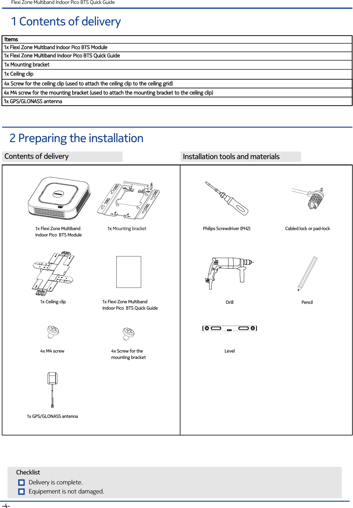 Contents of deliveryItemsItems1x Flexi Zone Multiband Indoor Pico BTS Module1x Flexi Zone  ModuleMultiband Indoor Pico BTS 1x Ceiling clip1x Ceiling clip1 Contents of deliveryFlexi Zone Multiband Indoor Pico BTS Quick Guide2 Preparing the installationInstallation tools and materials-4-1x Flexi Zone Multiband Indoor Pico BTS Quick Guide1x Flexi Zone Multiband Indoor Pico BTS Quick Guide1x Mounting bracket1x Mounting bracket1x Flexi Zone MultibandIndoor Pico  BTS Quick Guide1x Ceiling clip1x Mounting bracket Delivery is complete.ChecklistEquipement is not damaged. 1x Flexi Zone MultibandIndoor Pico  BTS Module4x M4 screw 4x Screw for the ceiling clip (used to attach the ceiling clip to the ceiling grid)4x Screw for the ceiling clip (used to attach the ceiling clip to the ceiling grid)4x M4 screw for the mounting bracket (used to attach the mounting bracket to the ceiling clip)4x M4 screw for the mounting bracket (used to attach the mounting bracket to the ceiling clip)4x Screw for the mounting bracketLevelPhilips Screwdriver (PH2)DrillCabled lock or pad-lockPencil1x GPS/GLONASS antenna1x GPS/GLONASS antenna1x GPS/GLONASS antenna