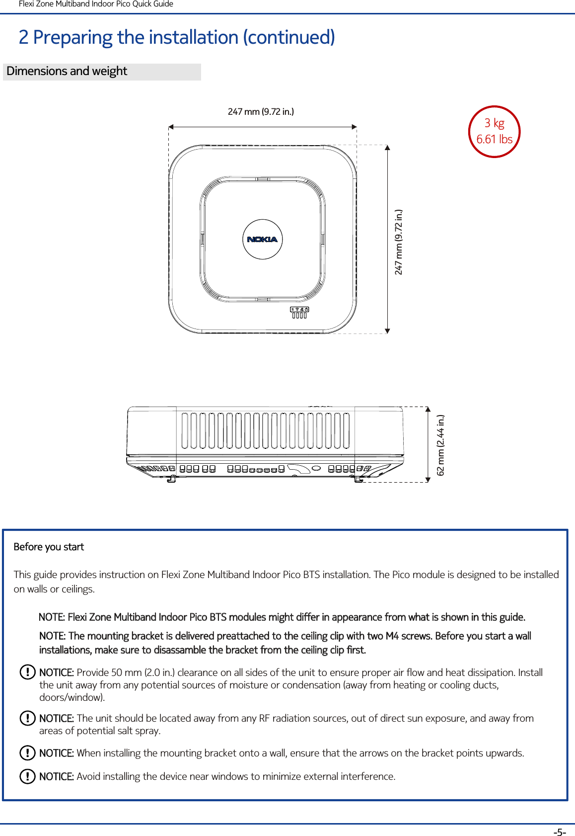 2 Preparing the installation (continued)Flexi Zone Multiband Indoor Pico Quick Guide-5-Dimensions and weight3 kg6.61 lbs3 kg6.61 lbs62 mm (2.44 in.)247 mm (9.72 in.)247 mm (9.72 in.)Before you startThis guide provides instruction on Flexi Zone Multiband Indoor Pico BTS installation. The Pico module is designed to be installedon walls or ceilings.Before you startNOTE: Flexi Zone Multiband Indoor Pico BTS modules might differ in appearance from what is shown in this guide. NOTE: Flexi Zone Multiband Indoor Pico BTS modules might differ in appearance from what is shown in this guide. NOTE: The mounting bracket is delivered preattached to the ceiling clip with two M4 screws. Before you start a wall installations, make sure to disassamble the bracket from the ceiling clip first.NOTE: The mounting bracket is delivered preattached to the ceiling clip with two M4 screws. Before you start a wall installations, make sure to disassamble the bracket from the ceiling clip first.NOTICE: Provide 50 mm (2.0 in.) clearance on all sides of the unit to ensure proper air flow and heat dissipation. Install the unit away from any potential sources of moisture or condensation (away from heating or cooling ducts, doors/window). NOTICE:NOTICE: The unit should be located away from any RF radiation sources, out of direct sun exposure, and away from areas of potential salt spray.NOTICE:NOTICE: When installing the mounting bracket onto a wall, ensure that the arrows on the bracket points upwards.NOTICE:NOTICE: Avoid installing the device near windows to minimize external interference.NOTICE: