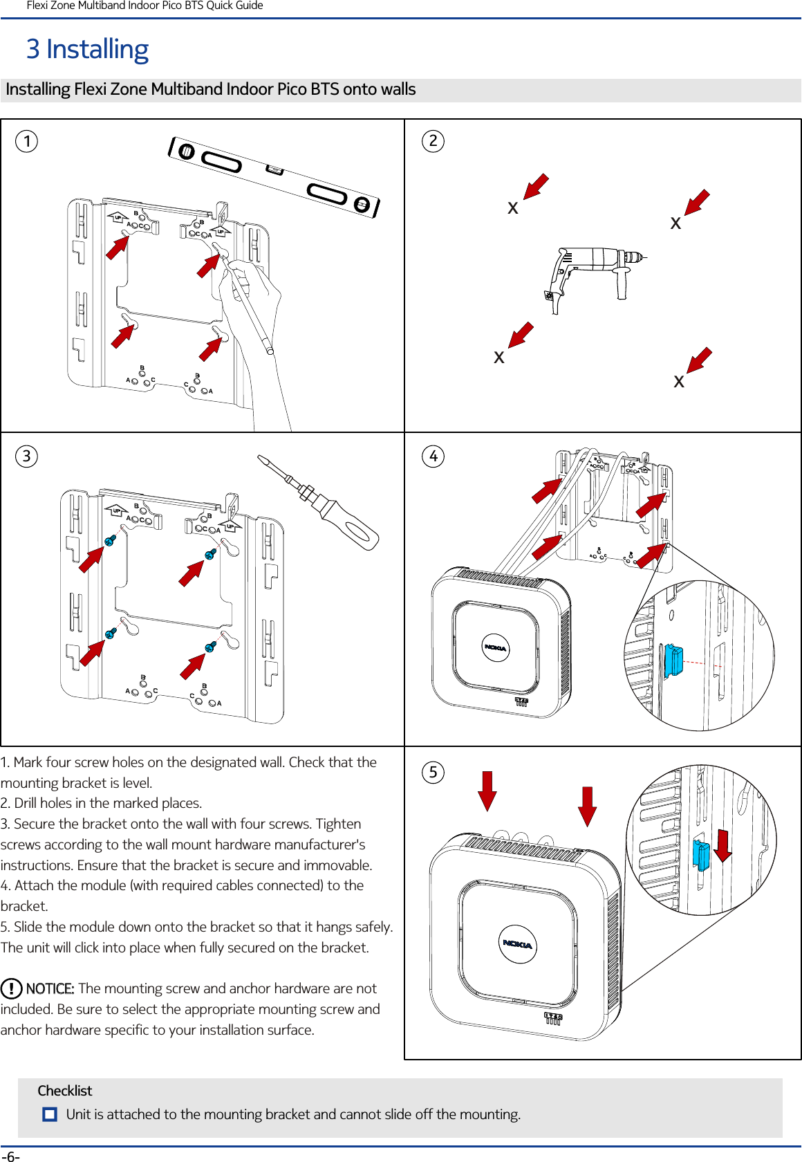 3 InstallingFlexi Zone Multiband Indoor Pico BTS Quick GuideChecklistInstalling Flexi Zone Multiband Indoor Pico BTS onto walls1. 2. 3. Mark four screw holes on the designated wall. Check that the mounting bracket is level.Drill holes in the marked places.Secure the bracket onto the wall with four screws. Tighten  screws according to the wall mount hardware manufacturer&apos;s instructions. Ensure that the bracket is secure and immovable.4. Attach the module (with required cables connected) to the bracket.5. Slide the module down onto the bracket so that it hangs safely. The unit will click into place when fully secured on the bracket.         The mounting screw and anchor hardware are not included. Be sure to select the appropriate mounting screw and anchor hardware specific to your installation surface.NOTICE:       NOTICE:-6-12435xxxxUnit is attached to the mounting bracket and cannot slide off the mounting.